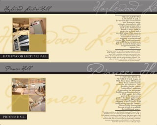 PIONEER HALL
*Daytime rental fee is $500, evening rental fee is $750.
Both require a $250 deposit.This fee covers costs for
guard staff, custodian, museum representative, and
utilities. It also includes access to Pioneer Hall, People of
the Plains exhibit, and the textile/furniture galleries.The
adjacent kitchen and hall are available for evening
functions only at no extra charge!  
HAZLEWOOD LECTURE HALL
CONSTRUCTION OF
PIONEER HALL began in
1932. More than 100 famous
West Texas cattle brands
surround the entrance.This
building bears a State
Antiquities Landmark
designation for its unique
Art Deco architectural style.
At 4325 square feet, this
part of the museum is
perfect for large gatherings,
accommodating 200 people.
Adjacent to the Pioneer Hall
and leading into the Derrick
Room is the Harrington
Atrium, which is available
for additional space.
*Evening rental fee for the Derrick Room and Pioneer Hall is
$1250. Evening rental fee for Pioneer Hall alone is $750. A
$250 deposit is required for the Pioneer Hall alone, and a $500
deposit is required for renting both the Derrick Room and
Pioneer Hall.This fee covers costs for guard staff, custodian,
museum representative, and utilities. Use of this room is
THE HAZLEWOOD
LECTURE HALL is
located on the second floor
and features a more
intimate atmosphere with
technological amenities
such as an audio/visual
booth, a large built-in
projector screen, and a
movable stage.This room is
ideal for conference or
convention functions,
training or educational
events.The room accommo-
dates 200 for a reception or
120 for a seated dinner, and
is approximately 1894
square feet.
limited to after hours events ending by 11pm.
 
