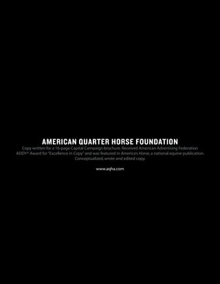 AMERICAN QUARTER HORSE FOUNDATION
Copy written for a 16-page Capital Campaign brochure.Received American Advertising Federation
ADDY® Award for“Excellence in Copy”and was featured in America’s Horse,a national equine publication.
Conceptualized,wrote and edited copy.
www.aqha.com
 