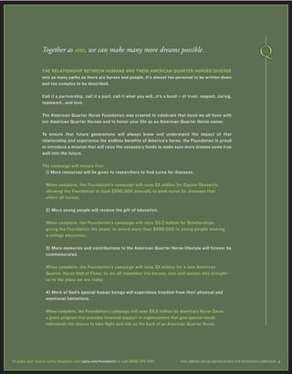 THE RELATIONSHIP BETWEEN HUMANS AND THEIR AMERICAN QUARTER HORSES DIVERGE
into as many paths as there are horses and people. It’s almost too personal to be written down
and too complex to be described.
Call it a partnership, call it a pact, call it what you will…it’s a bond – of trust, respect, caring,
teamwork…and love.
The American Quarter Horse Foundation was created to celebrate that bond we all have with
our American Quarter Horses and to honor your life as an American Quarter Horse owner.
To ensure that future generations will always know and understand the impact of that
relationship and experience the endless benefits of America’s horse, the Foundation is proud
to introduce a mission that will raise the necessary funds to make sure more dreams come true
well into the future.
The campaign will ensure that:
1) More resources will be given to researchers to find cures for diseases.
When complete, the Foundation’s campaign will raise $5 million for Equine Research,
allowing the Foundation to fund $500,000 annually to seek cures for diseases that
affect all horses.
2) More young people will receive the gift of education.
When complete, the Foundation’s campaign will raise $3.2 million for Scholarships,
giving the Foundation the power to award more than $500,000 to young people seeking
a college education.
3) More memories and contributions to the American Quarter Horse lifestyle will forever be
commemorated.
When complete, the Foundation’s campaign will raise $5 million for a new American
Quarter Horse Hall of Fame, so we all remember the horses, men and women who brought
us to the place we are today.
4) More of God’s special human beings will experience freedom from their physical and
emotional limitations.
When complete, the Foundation’s campaign will raise $6.8 million for America’s Horse Cares,
a grant program that provides financial support to organizations that give special-needs
individuals the chance to take flight and ride on the back of an American Quarter Horse.
Together as one, we can make many more dreams possible.
THE AMERICAN ≤UARTER HORSE FOUNDATION CAMPAIGN 4To make your secure online donation, visit aqha.com/foundation or call (806) 376-5181.
 