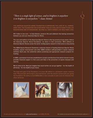 THE AMERICAN QUARTER HORSE FOUNDATION IS IMPROVING THE LIVES OF ALL HORSES.
SINCE 1960, THE FOUNDATION HAS GIVEN MORE THAN $4.5 MILLION IN FUNDS TO SKILLED
RESEARCHERS AND VETERINARIANS, HELPING ALL GOD’S HORSES LIVE HEALTHIER LIVES.
All it takes is one cure – to heal disease, preserve life and celebrate that lasting connection
between you and your American Quarter Horse.
The care and welfare of the American Quarter Horse is the top priority of any owner. And at
the American Quarter Horse Foundation, we share in that conviction. With millions of
American Quarter Horses across the world, funding equine research to find cures is a key priority.
The AQHA Equine Research Committee comprises dozens of leading American Quarter Horse
breeders, equine veterinarians and other AQHA members well-grounded in equine research
methods. Each year, the committee selects promising and appropriate research projects for
funding.
In 1994, a permanent fund was established to accept contributions from which interest income
provides financial support to find cures and help in the prevention of equine diseases and
injuries.
We’ve come so far. Now just imagine how much farther we can go together - for the health of
all horses - for the health of your horse.
The long-term goal of the Foundation is to have $5 million in a permanent equine research
fund. This principle will be kept in the fund forever, with the interest earned each year giving
the Foundation the ability to fund $500,000 or more annually to seek cures for diseases that
affect all horses.
“There is a single light of science, and to brighten it anywhere
is to brighten it everywhere.” –Isaac Asimov
THE AMERICAN ≤UARTER HORSE FOUNDATION CAMPAIGN 6To make your secure online donation, visit aqha.com/foundation or call (806) 376-5181.
 