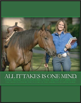 ALL IT TAKES IS ONE MIND.ONE MIND TO EXPLORE. ONE MIND TO DREAM.
ONE MIND TO ENSURE THE FUTURE OF THE AMERICAN QUARTER HORSE.
 