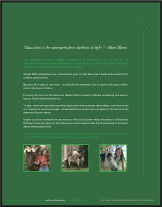 THE AMERICAN QUARTER HORSE FOUNDATION IS IMPROVING THE FUTURE OF THE
AMERICAN QUARTER HORSE, ONE MIND AT A TIME. SINCE ITS INCEPTION, MORE THAN $6.7
MILLION HAS BEEN GIVEN TO SOME 800 STUDENTS.
Almost 200 scholarships are granted each year to help American’s horse kids explore life’s
endless opportunities.
Because all it takes is one mind – to unbridle the potential, free the spirit and make a differ-
ence in the lives of others.
Ensuring the future of the American Quarter Horse industry includes developing and educat-
ing our future horse enthusiasts.
To date, there are many more qualified applicants than available scholarships, and more funds
are required to continue a legacy of educated horse lovers who can share in the future of the
American Quarter Horse.
Maybe you know someone who received an American Quarter Horse Foundation scholarship.
Perhaps it was you. Now you can help ensure more dreams come true by donating to the Foun-
dation Scholarship Fund.
When complete, the Foundation campaign will raise $3.2 million, giving us the ability to award
more than $500,000 to young people seeking a college education.
“Education is the movement from darkness to light.” –Allan Bloom
THE AMERICAN ≤UARTER HORSE FOUNDATION CAMPAIGN 8To make your secure online donation, visit aqha.com/foundation or call (806) 376-5181.
 