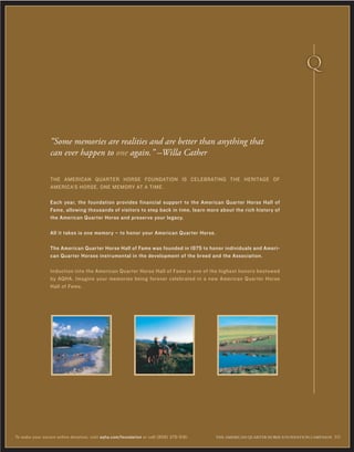 THE AMERICAN QUARTER HORSE FOUNDATION IS CELEBRATING THE HERITAGE OF
AMERICA’S HORSE, ONE MEMORY AT A TIME.
Each year, the foundation provides financial support to the American Quarter Horse Hall of
Fame, allowing thousands of visitors to step back in time, learn more about the rich history of
the American Quarter Horse and preserve your legacy.
All it takes is one memory – to honor your American Quarter Horse.
The American Quarter Horse Hall of Fame was founded in 1975 to honor individuals and Ameri-
can Quarter Horses instrumental in the development of the breed and the Association.
Induction into the American Quarter Horse Hall of Fame is one of the highest honors bestowed
by AQHA. Imagine your memories being forever celebrated in a new American Quarter Horse
Hall of Fame.
“Some memories are realities and are better than anything that
can ever happen to one again.” –Willa Cather
THE AMERICAN ≤UARTER HORSE FOUNDATION CAMPAIGN 10To make your secure online donation, visit aqha.com/foundation or call (806) 376-5181.
 