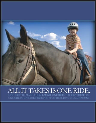 ALL IT TAKES IS ONE RIDE.ONE RIDE TO MAKE THEM LAUGH. ONE RIDE TO HELP THEM FLY.
ONE RIDE TO GIVE THEM FREEDOM FROM THEIR PHYSICAL LIMITATIONS.
 