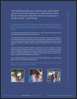 THE AMERICAN QUARTER HORSE FOUNDATION IS RAISING CHILDREN UP, ONE RIDE AT A
TIME. THE FOUNDATION PROVIDES FINANCIAL SUPPORT TO ORGANIZATIONS THAT GIVE
GOD’S SPECIAL HUMAN BEINGS A MAGICAL RIDE ON THE BACK OF AN AMERICAN QUARTER
HORSE.
It’s called America’s Horse Cares and all it takes is one ride – to heal hearts, enrich lives and
celebrate the blessing of the american quarter horse.
The American Quarter Horse Foundation knows that the unique, emotional bond between an
American Quarter Horse and a person can overcome physical, psychological and emotional
barriers, bringing newfound joy and freedom to individuals with special needs. That’s why the
Foundation welcomes a special program to support therapeutic riding – America's Horse
Cares.
Therapeutic riding has unlimited benefits that have been noted for decades. It improves
balance, mobility, coordination, muscle tone and posture, and can ease symptoms of a wide
variety of disabilities, including brain injuries, multiple sclerosis, hearing or visual impair-
ments or learning disabilities. Plus, it’s helpful for people in improving motor skills, self-
esteem, concentration and problem-solving abilities.
You can help the Foundation give all special-needs children Angel’s wings - so they can take
flight on the back of an American Quarter Horse.
When complete, the Foundation campaign will raise $6.8 million for America’s Horse Cares.
We need your help to ensure that this happens.
“One hundred years from now, it will not matter what my bank
account was, how big my house was, or what kind of car I drove.
But the world may be a little better, because I was important in
the life of a child.” –Forest Witcraft
THE AMERICAN ≤UARTER HORSE FOUNDATION CAMPAIGN 14To make your secure online donation, visit aqha.com/foundation or call (806) 376-5181.
 