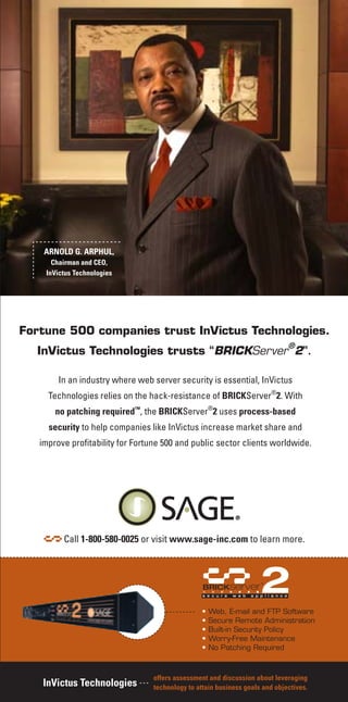 Fortune 500 companies trust InVictus Technologies.
InVictus Technologies trusts “BRICKServer
®
2”.
In an industry where web server security is essential, InVictus
Technologies relies on the hack-resistance of BRICKServer®
2. With
no patching required™
, the BRICKServer®
2 uses process-based
security to help companies like InVictus increase market share and
improve profitability for Fortune 500 and public sector clients worldwide.
• Web, E-mail and FTP Software
• Secure Remote Administration
• Built-in Security Policy
• Worry-Free Maintenance
• No Patching Required
Call 1-800-580-0025 or visit www.sage-inc.com to learn more.
offers assessment and discussion about leveraging
technology to attain business goals and objectives.InVictus Technologies
ARNOLD G. ARPHUL,
Chairman and CEO,
InVictus Technologies
 