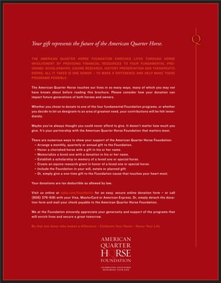 THE AMERICAN QUARTER HORSE FOUNDATION ENRICHES LIVES THROUGH HORSE
INVOLVEMENT BY PROVIDING FINANCIAL RESOURCES TO FOUR FUNDAMENTAL PRO-
GRAMS: SCHOLARSHIPS, EQUINE RESEARCH, HISTORY PRESERVATION AND THERAPEUTIC
RIDING. ALL IT TAKES IS ONE DONOR – TO MAKE A DIFFERENCE AND HELP MAKE THESE
PROGRAMS POSSIBLE.
The American Quarter Horse touches our lives in so many ways, many of which you may not
have known about before reading this brochure. Please consider how your donation can
impact future generations of both horses and owners.
Whether you chose to donate to one of the four fundamental Foundation programs, or whether
you decide to let us designate to an area of greatest need, your contributions will be felt imme-
diately.
Maybe you’ve always thought you could never afford to give. It doesn’t matter how much you
give. It’s your partnership with the American Quarter Horse Foundation that matters most.
There are numerous ways to show your support of the American Quarter Horse Foundation:
– Arrange a monthly, quarterly or annual gift to the Foundation.
– Honor a cherished horse with a gift in his or her name.
– Memorialize a loved one with a donation in his or her name.
– Establish a scholarship in memory of a loved one or special horse.
– Create an equine research grant in honor of a loved one or special horse.
– Include the Foundation in your will, estate or planned gift.
– Or, simply give a one-time gift to the Foundation cause that touches your heart most.
Your donations are tax deductible as allowed by law.
Visit us online at aqha.com/foundation for an easy, secure online donation form – or call
(806) 376-5181 with your Visa, MasterCard or American Express. Or, simply detach the dona-
tion form and mail your check payable to the American Quarter Horse Foundation.
We at the Foundation sincerely appreciate your generosity and support of the programs that
will enrich lives and secure a great tomorrow.
Be that one donor who makes a difference - Celebrate Your Horse - Honor Your Life.
Your gift represents the future of the American Quarter Horse.
celebrating your horse
honoring your life
 