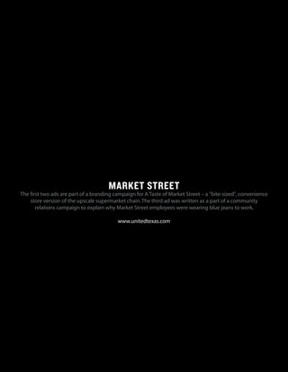 MARKET STREET
The first two ads are part of a branding campaign for A Taste of Market Street – a "bite-sized",convenience
store version of the upscale supermarket chain.The third ad was written as a part of a community
relations campaign to explain why Market Street employees were wearing blue jeans to work.
www.unitedtexas.com
 