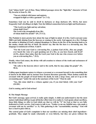 God shines forth out of Zion. Many biblical passages stress the light-like character of God. 
My favorite is from Ps. 104. 
You are clothed with honor and majesty, 
wrapped in light as with a garment (vv. 1-2). 
Sometimes God can be said to dwell in darkness or deep darkness (Ps. 18:11), but more 
frequently God's dwelling is in light. ote the biblical connection between light and fearlessness: 
The Lord is my light and my salvation; 
whom shall I fear? 
The Lord is the stronghold of my life; 
of whom shall I be afraid? (Ps. 27:1-2). 
The Psalmist is more precise here about the type of light in mind. It is fire. God is not just some 
5000 watt bulb shining from the heavens or coming to the earth. God appears in a fire. Perhaps 
the author is thinking of God's original theophany to Moses in the fire of the burning bush or in 
the smoke, clouds and fire of Sinai. He doesn't say. But the fire here is a devouring one. The 
language is reminiscent of Deut. 4 and 9. 
For the Lord your God is a devouring fire, a jealous God (4:24)....Has any people 
ever heard the voice of a god speaking out of a fire, as you have heard, and lived? 
(4:33)....Know then today that the Lord your God is the one who crosses over before 
you as a devouring fire... (9:3). 
Finally, when God comes, the divine will call creation to witness of the truth and seriousness of 
the divine words. 
He calls to the heavens above/ and to the earth, that he may judge his people (Ps. 
50:4). 
Calling upon inanimate nature to witness a covenant or a covenant lawsuit is also something that 
is known in the Bible and in Ancient ear Eastern literature generally. When Joshua sealed the 
covenant with the people of Israel before his death, he took a large stone, and set it up at the 
covenanting spot under the oak in the sanctuary of the Lord. Then he said: 
See, this stone shall be a witness against you, if you deal falsely with your God 
(24:26f.) 
God is coming, and is God serious! 
II. The Simple Message 
But God's message, upon arrival, is really quite simple. A child can understand it, but the most 
mature individual still has to put all his/her effort into it to realize it. God speaks about sacrifices, 
those little things we offer to God which say that we will do X for God or that we are fully 
dedicated to God's service. God wants to talk to us. Gather to me my faithful ones, who made a 
covenant with me by sacrifice (v. 5). This gathering is the accountability meeting. God will 
have a beef to pick with us. 
The central point of God's complaint is that our sacrifices are missing their chief ingredient-- 
gratitude. They might be made reluctantly or even bitterly, but they are given without the 
 