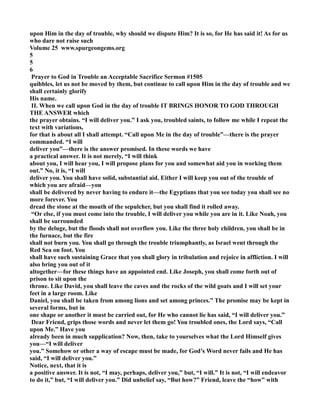 upon Him in the day of trouble, why should we dispute Him? It is so, for He has said it! As for us 
who dare not raise such 
Volume 25 www.spurgeongems.org 
5 
5 
6 
Prayer to God in Trouble an Acceptable Sacrifice Sermon #1505 
quibbles, let us not be moved by them, but continue to call upon Him in the day of trouble and we 
shall certainly glorify 
His name. 
II. When we call upon God in the day of trouble IT BRIGS HOOR TO GOD THROUGH 
THE ASWER which 
the prayer obtains. “I will deliver you.” I ask you, troubled saints, to follow me while I repeat the 
text with variations, 
for that is about all I shall attempt. “Call upon Me in the day of trouble”—there is the prayer 
commanded. “I will 
deliver you”—there is the answer promised. In these words we have 
a practical answer. It is not merely, “I will think 
about you, I will hear you, I will propose plans for you and somewhat aid you in working them 
out.” o, it is, “I will 
deliver you. You shall have solid, substantial aid. Either I will keep you out of the trouble of 
which you are afraid—you 
shall be delivered by never having to endure it—the Egyptians that you see today you shall see no 
more forever. You 
dread the stone at the mouth of the sepulcher, but you shall find it rolled away. 
“Or else, if you must come into the trouble, I will deliver you while you are in it. Like oah, you 
shall be surrounded 
by the deluge, but the floods shall not overflow you. Like the three holy children, you shall be in 
the furnace, but the fire 
shall not burn you. You shall go through the trouble triumphantly, as Israel went through the 
Red Sea on foot. You 
shall have such sustaining Grace that you shall glory in tribulation and rejoice in affliction. I will 
also bring you out of it 
altogether—for these things have an appointed end. Like Joseph, you shall come forth out of 
prison to sit upon the 
throne. Like David, you shall leave the caves and the rocks of the wild goats and I will set your 
feet in a large room. Like 
Daniel, you shall be taken from among lions and set among princes.” The promise may be kept in 
several forms, but in 
one shape or another it must be carried out, for He who cannot lie has said, “I will deliver you.” 
Dear Friend, grips those words and never let them go! You troubled ones, the Lord says, “Call 
upon Me.” Have you 
already been in much supplication? ow, then, take to yourselves what the Lord Himself gives 
you—“I will deliver 
you.” Somehow or other a way of escape must be made, for God’s Word never fails and He has 
said, “I will deliver you.” 
otice, next, that it is 
a positive answer. It is not, “I may, perhaps, deliver you,” but, “I will.” It is not, “I will endeavor 
to do it,” but, “I will deliver you.” Did unbelief say, “But how?” Friend, leave the “how” with 
 