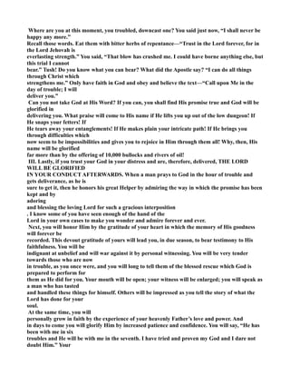 Where are you at this moment, you troubled, downcast one? You said just now, “I shall never be 
happy any more.” 
Recall those words. Eat them with bitter herbs of repentance—“Trust in the Lord forever, for in 
the Lord Jehovah is 
everlasting strength.” You said, “That blow has crushed me. I could have borne anything else, but 
this trial I cannot 
bear.” Tush! Do you know what you can bear? What did the Apostle say? “I can do all things 
through Christ which 
strengthens me.” Only have faith in God and obey and believe the text—“Call upon Me in the 
day of trouble; I will 
deliver you.” 
Can you not take God at His Word? If you can, you shall find His promise true and God will be 
glorified in 
delivering you. What praise will come to His name if He lifts you up out of the low dungeon! If 
He snaps your fetters! If 
He tears away your entanglements! If He makes plain your intricate path! If He brings you 
through difficulties which 
now seem to be impossibilities and gives you to rejoice in Him through them all! Why, then, His 
name will be glorified 
far more than by the offering of 10,000 bullocks and rivers of oil! 
III. Lastly, if you trust your God in your distress and are, therefore, delivered, THE LORD 
WILL BE GLORIFIED 
I YOUR CODUCT AFTERWARDS. When a man prays to God in the hour of trouble and 
gets deliverance, as he is 
sure to get it, then he honors his great Helper by admiring the way in which the promise has been 
kept and by 
adoring 
and blessing the loving Lord for such a gracious interposition 
. I know some of you have seen enough of the hand of the 
Lord in your own cases to make you wonder and admire forever and ever. 
ext, you will honor Him by the gratitude of your heart in which the memory of His goodness 
will forever be 
recorded. This devout gratitude of yours will lead you, in due season, to bear testimony to His 
faithfulness. You will be 
indignant at unbelief and will war against it by personal witnessing. You will be very tender 
towards those who are now 
in trouble, as you once were, and you will long to tell them of the blessed rescue which God is 
prepared to perform for 
them as He did for you. Your mouth will be open; your witness will be enlarged; you will speak as 
a man who has tasted 
and handled these things for himself. Others will be impressed as you tell the story of what the 
Lord has done for your 
soul. 
At the same time, you will 
personally grow in faith by the experience of your heavenly Father’s love and power. And 
in days to come you will glorify Him by increased patience and confidence. You will say, “He has 
been with me in six 
troubles and He will be with me in the seventh. I have tried and proven my God and I dare not 
doubt Him.” Your 
 