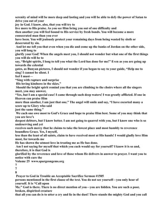 serenity of mind will be more deep and lasting and you will be able to defy the power of Satan to 
drive you out of your 
joy in God. I know, also, that you will try to 
live more to His praise. As you see Him bring you out of one difficulty and 
then another you will feel bound to His service by fresh bonds. You will become a more 
consecrated man than you ever 
have been. You will jealously protect your remaining days from being wasted by sloth or 
desecrated by sin. 
And let me tell you that even when you die and come up the banks of Jordan on the other side, 
you will long to 
glorify your God! When the angels meet you, I should not wonder but what one of the first things 
you will do will be to 
say, “Bright spirits, I long to tell you what the Lord has done for me!” Even as you are going up 
towards the celestial 
gates, as Bunyan pictures, I should not wonder if you began to say to your guide, “Help me to 
sing! I cannot be silent. I 
feel I must— 
“Sing with rapture and surprise 
His loving kindness in the skies.” 
Should the bright spirit remind you that you are climbing to the choirs where all the singers 
meet, you may answer, 
“Yes, but I am a special case! I came through such deep waters! I was greatly afflicted. If one in 
Heaven can praise Him 
more than another, I am just that one.” The angel will smile and say, “I have escorted many a 
score up to Glory who said 
just the same thing.” 
We each one owe most to God’s Grace and hope to praise Him best. Some of you may think that 
you are love’s 
deepest debtors, but I know better. I am not going to quarrel with you, but I know one who is so 
undeserving and yet 
receives such mercy that he claims to take the lowest place and most humbly to reverence 
boundless Grace. Yes, I myself, 
less than the least of all saints, claim to have received most at His hands! I would gladly love Him 
most, for towards me 
He has shown the utmost love in treating me as He has done. 
Am I not saying for myself that which you each would say for yourself? I know it is so and, 
therefore, it is that God is 
glorified by the reverence and love of those whom He delivers in answer to prayer. I want you to 
notice with care the 
Volume 25 www.spurgeongems.org 
7 
7 
8 
Prayer to God in Trouble an Acceptable Sacrifice Sermon #1505 
persons mentioned in the first clause of the text. You do not see yourself—you only hear of 
yourself. It is “Call upon 
Me.” God is there. There is no direct mention of you—you are hidden. You are such a poor, 
broken, dispirited creature 
that all you can do is to utter a cry and lie in the dust! There stands the mighty God and you call 
 