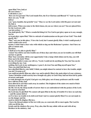 upon Him! ow, look at 
the next clause, “ 
I will deliver you.” 
Here are two persons! The Lord stands first, the Ever Glorious and Blessed “I.” And way down 
there are you. “I will 
deliver 
you,” poor, humble, but grateful “you.” Thus we see the Lord unites with His poor servant and 
the link is 
deliverance. When you come to the third clause, do you see where you are? You are placed first, 
for the Lord now calls 
you into action—“ 
You shall glorify Me.” What a wonderful thing it is! For God to put glory upon us is easy enough, 
but for 
us to put glory upon Him? This is a miracle of condescension on the part of our God! “You shall 
glorify Me.” 
“But,” says one in this place, “I love the Lord, but I cannot glorify Him. I wish I could preach, I 
wish I could write sweet 
hymns, I wish I had a clear voice with which to sing out the Redeemer’s praises—but I have no 
gifts or talents and, 
therefore, 
I shall never be able to glorify Him.” 
Listen! You will be cast into trouble one of these days and when you are in trouble you will find 
out how to glorify 
Him! Your extremity will be your opportunity! Like a lamp which shines not by day, you will 
blaze up in the dark! When 
the day of trouble is come you will cry, “Lord, I could not do anything for You, but You can do 
everything for me. I am 
nothing, but Lord, in my nothingness, I, poor I, do trust You and fling myself upon You.” 
Then you shall find that you 
have glorified Him by your faith! I think you might almost be content to have the trouble, might 
you not? It seems as if 
you could not glorify Him any other way and to glorify Him is the main object of your existence. 
Some Christians would scarcely have brought any glory to God if they had not been led by paths 
of sorrow and made 
to wade through seas of grief. God gets very little glory out of many professors and He would 
have still less if they had 
been allowed to rust their souls away in comfort. The brightest of the saints owe much of their 
clearness to the fire and 
the file. It is by the sharp needle of sorrow that we are embroidered with the praises of the Lord. 
We must be tried that 
the Lord may be glorified! We cannot call upon Him in the day of trouble if we have no such day 
—and He cannot deliver 
us if we have no trouble to be delivered from! And we cannot glorify Him if we are not made to 
see the danger and the 
need in which He displays His love. 
I leave the blessed subject of the text with you, as a souvenir, till we meet again. The Lord be 
with you till the day 
breaks and the shadows flee away. Pray, also, that He may abide with me and with all my 
Brothers in the ministry. And 
 