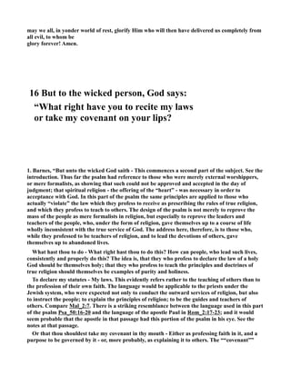 may we all, in yonder world of rest, glorify Him who will then have delivered us completely from 
all evil, to whom be 
glory forever! Amen. 
16 But to the wicked person, God says: 
“What right have you to recite my laws 
or take my covenant on your lips? 
1. Barnes, “But unto the wicked God saith - This commences a second part of the subject. See the 
introduction. Thus far the psalm had reference to those who were merely external worshippers, 
or mere formalists, as showing that such could not be approved and accepted in the day of 
judgment; that spiritual religion - the offering of the “heart” - was necessary in order to 
acceptance with God. In this part of the psalm the same principles are applied to those who 
actually “violate” the law which they profess to receive as prescribing the rules of true religion, 
and which they profess to teach to others. The design of the psalm is not merely to reprove the 
mass of the people as mere formalists in religion, but especially to reprove the leaders and 
teachers of the people, who, under the form of religion, gave themselves up to a course of life 
wholly inconsistent with the true service of God. The address here, therefore, is to those who, 
while they professed to be teachers of religion, and to lead the devotions of others, gave 
themselves up to abandoned lives. 
What hast thou to do - What right hast thou to do this? How can people, who lead such lives, 
consistently and properly do this? The idea is, that they who profess to declare the law of a holy 
God should be themselves holy; that they who profess to teach the principles and doctrines of 
true religion should themselves be examples of purity and holiness. 
To declare my statutes - My laws. This evidently refers rather to the teaching of others than to 
the profession of their own faith. The language would be applicable to the priests under the 
Jewish system, who were expected not only to conduct the outward services of religion, but also 
to instruct the people; to explain the principles of religion; to be the guides and teachers of 
others. Compare Mal_2:7. There is a striking resemblance between the language used in this part 
of the psalm Psa_50:16-20 and the language of the apostle Paul in Rom_2:17-23; and it would 
seem probable that the apostle in that passage had this portion of the psalm in his eye. See the 
notes at that passage. 
Or that thou shouldest take my covenant in thy mouth - Either as professing faith in it, and a 
purpose to be governed by it - or, more probably, as explaining it to others. The ““covenant”” 
 