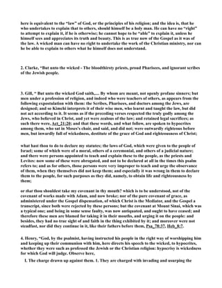 here is equivalent to the “law” of God, or the principles of his religion; and the idea is, that he 
who undertakes to explain that to others, should himself be a holy man. He can have no “right” 
to attempt to explain it, if he is otherwise; he cannot hope to be “able” to explain it, unless he 
himself sees and appreciates its truth and beauty. This is as true now of the Gospel as it was of 
the law. A wicked man can have no right to undertake the work of the Christian ministry, nor can 
he be able to explain to others what he himself does not understand. 
2. Clarke, “But unto the wicked - The bloodthirsty priests, proud Pharisees, and ignorant scribes 
of the Jewish people. 
3. Gill, “ But unto the wicked God saith,.... By whom are meant, not openly profane sinners; but 
men under a profession of religion, and indeed who were teachers of others, as appears from the 
following expostulation with them: the Scribes, Pharisees, and doctors among the Jews, are 
designed; and so Kimchi interprets it of their wise men, who learnt and taught the law, but did 
not act according to it. It seems as if the preceding verses respected the truly godly among the 
Jews, who believed in Christ, and yet were zealous of the law; and retained legal sacrifices; as 
such there were, Act_21:20; and that these words, and what follow, are spoken to hypocrites 
among them, who sat in Moses's chair, and said, and did not; were outwardly righteous before 
men, but inwardly full of wickedness, destitute of the grace of God and righteousness of Christ; 
what hast thou to do to declare my statutes; the laws of God, which were given to the people of 
Israel; some of which were of a moral, others of a ceremonial, and others of a judicial nature; 
and there were persons appointed to teach and explain these to the people, as the priests and 
Levites: now some of these were abrogated, and not to be declared at all in the times this psalm 
refers to; and as for others, those persons were very improper to teach and urge the observance 
of them, when they themselves did not keep them; and especially it was wrong in them to declare 
them to the people, for such purposes as they did, namely, to obtain life and righteousness by 
them; 
or that thou shouldest take my covenant in thy mouth? which is to be understood, not of the 
covenant of works made with Adam, and now broke; nor of the pure covenant of grace, as 
administered under the Gospel dispensation, of which Christ is the Mediator, and the Gospel a 
transcript, since both were rejected by these persons; but the covenant at Mount Sinai, which was 
a typical one; and being in some sense faulty, was now antiquated, and ought to have ceased; and 
therefore these men are blamed for taking it in their mouths, and urging it on the people: and 
besides, they had no true sight of and faith in the thing exhibited by it; and moreover were not 
steadfast, nor did they continue in it, like their fathers before them, Psa_78:37, Heb_8:7. 
4. Henry, “God, by the psalmist, having instructed his people in the right way of worshipping him 
and keeping up their communion with him, here directs his speech to the wicked, to hypocrites, 
whether they were such as professed the Jewish or the Christian religion: hypocrisy is wickedness 
for which God will judge. Observe here, 
I. The charge drawn up against them. 1. They are charged with invading and usurping the 
 