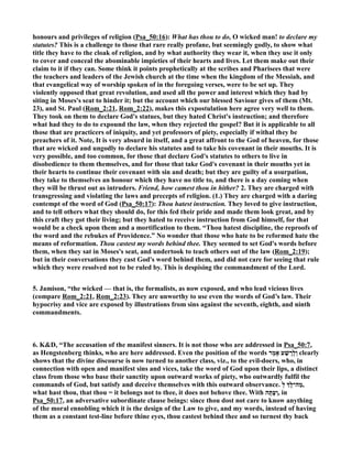 honours and privileges of religion (Psa_50:16): What has thou to do, O wicked man! to declare my 
statutes? This is a challenge to those that rare really profane, but seemingly godly, to show what 
title they have to the cloak of religion, and by what authority they wear it, when they use it only 
to cover and conceal the abominable impieties of their hearts and lives. Let them make out their 
claim to it if they can. Some think it points prophetically at the scribes and Pharisees that were 
the teachers and leaders of the Jewish church at the time when the kingdom of the Messiah, and 
that evangelical way of worship spoken of in the foregoing verses, were to be set up. They 
violently opposed that great revolution, and used all the power and interest which they had by 
siting in Moses's seat to hinder it; but the account which our blessed Saviour gives of them (Mt. 
23), and St. Paul (Rom_2:21, Rom_2:22), makes this expostulation here agree very well to them. 
They took on them to declare God's statues, but they hated Christ's instruction; and therefore 
what had they to do to expound the law, when they rejected the gospel? But it is applicable to all 
those that are practicers of iniquity, and yet professors of piety, especially if withal they be 
preachers of it. ote, It is very absurd in itself, and a great affront to the God of heaven, for those 
that are wicked and ungodly to declare his statutes and to take his covenant in their mouths. It is 
very possible, and too common, for those that declare God's statutes to others to live in 
disobedience to them themselves, and for those that take God's covenant in their mouths yet in 
their hearts to continue their covenant with sin and death; but they are guilty of a usurpation, 
they take to themselves an honour which they have no title to, and there is a day coming when 
they will be thrust out as intruders. Friend, how camest thou in hither? 2. They are charged with 
transgressing and violating the laws and precepts of religion. (1.) They are charged with a daring 
contempt of the word of God (Psa_50:17): Thou hatest instruction. They loved to give instruction, 
and to tell others what they should do, for this fed their pride and made them look great, and by 
this craft they got their living; but they hated to receive instruction from God himself, for that 
would be a check upon them and a mortification to them. “Thou hatest discipline, the reproofs of 
the word and the rebukes of Providence.” o wonder that those who hate to be reformed hate the 
means of reformation. Thou castest my words behind thee. They seemed to set God's words before 
them, when they sat in Moses's seat, and undertook to teach others out of the law (Rom_2:19); 
but in their conversations they cast God's word behind them, and did not care for seeing that rule 
which they were resolved not to be ruled by. This is despising the commandment of the Lord. 
5. Jamison, “the wicked — that is, the formalists, as now exposed, and who lead vicious lives 
(compare Rom_2:21, Rom_2:23). They are unworthy to use even the words of God’s law. Their 
hypocrisy and vice are exposed by illustrations from sins against the seventh, eighth, and ninth 
commandments. 
6. KD, “The accusation of the manifest sinners. It is not those who are addressed in Psa_50:7, 
as Hengstenberg thinks, who are here addressed. Even the position of the words וְלָרָשָׁע אָמַר clearly 
shows that the divine discourse is now turned to another class, viz., to the evil-doers, who, in 
connection with open and manifest sins and vices, take the word of God upon their lips, a distinct 
class from those who base their sanctity upon outward works of piety, who outwardly fulfil the 
commands of God, but satisfy and deceive themselves with this outward observance. ל œ ,מַה־לָּ 
what hast thou, that thou = it belongs not to thee, it does not behove thee. With וְעָתָּה , in 
Psa_50:17, an adversative subordinate clause beings: since thou dost not care to know anything 
of the moral ennobling which it is the design of the Law to give, and my words, instead of having 
them as a constant test-line before thine eyes, thou castest behind thee and so turnest thy back 
 