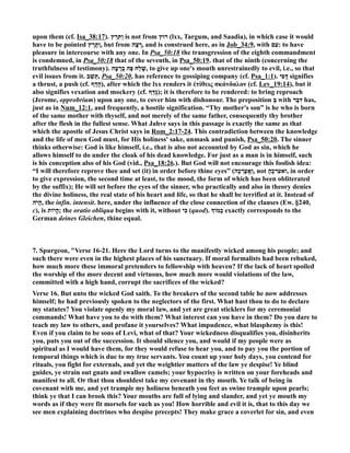upon them (cf. Isa_38:17). וַתִּרֶץ is not from רוּץ (lxx, Targum, and Saadia), in which case it would 
have to be pointed וַתָּרָץ , but from רָצָה , and is construed here, as in Job_34:9, with עִם : to have 
pleasure in intercourse with any one. In Psa_50:18 the transgression of the eighth commandment 
is condemned, in Psa_50:18 that of the seventh, in Psa_50:19. that of the ninth (concerning the 
truthfulness of testimony). שָׁלַח פֶּה בְרָעָה , to give up one's mouth unrestrainedly to evil, i.e., so that 
evil issues from it. תֵּשֵׁ ב , Psa_50:20, has reference to gossiping company (cf. Psa_1:1). דֳּפִי signifies 
a thrust, a push (cf. הָדַף ), after which the lxx renders it ἐτίθεις σκάνδαλον (cf. Lev_19:14), but it 
also signifies vexation and mockery (cf. גָּדַף ); it is therefore to be rendered: to bring reproach 
(Jerome, opprobrium) upon any one, to cover him with dishonour. The preposition בְּ with דִּבֶּר has, 
just as in um_12:1, and frequently, a hostile signification. “Thy mother's son” is he who is born 
of the same mother with thyself, and not merely of the same father, consequently thy brother 
after the flesh in the fullest sense. What Jahve says in this passage is exactly the same as that 
which the apostle of Jesus Christ says in Rom_2:17-24. This contradiction between the knowledge 
and the life of men God must, for His holiness' sake, unmask and punish, Psa_50:20. The sinner 
thinks otherwise: God is like himself, i.e., that is also not accounted by God as sin, which he 
allows himself to do under the cloak of his dead knowledge. For just as a man is in himself, such 
is his conception also of his God (vid., Psa_18:26.). But God will not encourage this foolish idea: 
“I will therefore reprove thee and set (it) in order before thine eyes” ( וְאֶֽעֶרְכָ ה , not ואערכֶהָ , in order 
to give expression, the second time at least, to the mood, the form of which has been obliterated 
by the suffix); He will set before the eyes of the sinner, who practically and also in theory denies 
the divine holiness, the real state of his heart and life, so that he shall be terrified at it. Instead of 
הָיהֹ , the infin. intensit. here, under the influence of the close connection of the clauses (Ew. §240, 
c), is הֱיוֹת ; the oratio obliqua begins with it, without כִּי (quod). ž כָמוֹ exactly corresponds to the 
German deines Gleichen, thine equal. 
7. Spurgeon, Verse 16-21. Here the Lord turns to the manifestly wicked among his people; and 
such there were even in the highest places of his sanctuary. If moral formalists had been rebuked, 
how much more these immoral pretenders to fellowship with heaven? If the lack of heart spoiled 
the worship of the more decent and virtuous, how much more would violations of the law, 
committed with a high hand, corrupt the sacrifices of the wicked? 
Verse 16. But unto the wicked God saith. To the breakers of the second table he now addresses 
himself; he had previously spoken to the neglectors of the first. What hast thou to do to declare 
my statutes? You violate openly my moral law, and yet are great sticklers for my ceremonial 
commands! What have you to do with them? What interest can you have in them? Do you dare to 
teach my law to others, and profane it yourselves? What impudence, what blasphemy is this! 
Even if you claim to be sons of Levi, what of that? Your wickedness disqualifies you, disinherits 
you, puts you out of the succession. It should silence you, and would if my people were as 
spiritual as I would have them, for they would refuse to hear you, and to pay you the portion of 
temporal things which is due to my true servants. You count up your holy days, you contend for 
rituals, you fight for externals, and yet the weightier matters of the law ye despise! Ye blind 
guides, ye strain out gnats and swallow camels; your hypocrisy is written on your foreheads and 
manifest to all. Or that thou shouldest take my covenant in thy mouth. Ye talk of being in 
covenant with me, and yet trample my holiness beneath you feet as swine trample upon pearls; 
think ye that I can brook this? Your mouths are full of lying and slander, and yet ye mouth my 
words as if they were fit morsels for such as you! How horrible and evil it is, that to this day we 
see men explaining doctrines who despise precepts! They make grace a coverlet for sin, and even 
 