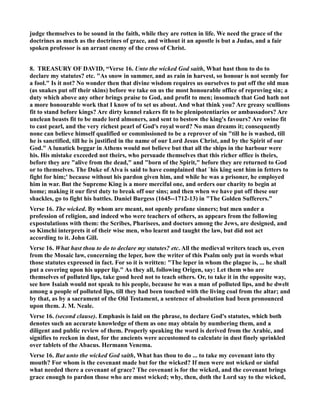judge themselves to be sound in the faith, while they are rotten in life. We need the grace of the 
doctrines as much as the doctrines of grace, and without it an apostle is but a Judas, and a fair 
spoken professor is an arrant enemy of the cross of Christ. 
8. TREASURY OF DAVID, “Verse 16. Unto the wicked God saith, What hast thou to do to 
declare my statutes? etc. As snow in summer, and as rain in harvest, so honour is not seemly for 
a fool. Is it not? o wonder then that divine wisdom requires us ourselves to put off the old man 
(as snakes put off their skins) before we take on us the most honourable office of reproving sin; a 
duty which above any other brings praise to God, and profit to men; insomuch that God hath not 
a more honourable work that I know of to set us about. And what think you? Are greasy scullions 
fit to stand before kings? Are dirty kennel rakers fit to be plenipotentiaries or ambassadors? Are 
unclean beasts fit to be made lord almoners, and sent to bestow the king's favours? Are swine fit 
to cast pearl, and the very richest pearl of God's royal word? o man dreams it; consequently 
none can believe himself qualified or commissioned to be a reprover of sin till he is washed, till 
he is sanctified, till he is justified in the name of our Lord Jesus Christ, and by the Spirit of our 
God. A lunatick beggar in Athens would not believe but that all the ships in the harbour were 
his. His mistake exceeded not theirs, who persuade themselves that this richer office is theirs, 
before they are alive from the dead, and born of the Spirit, before they are returned to God 
or to themselves. The Duke of Alva is said to have complained that `his king sent him in fetters to 
fight for him;' because without his pardon given him, and while he was a prisoner, he employed 
him in war. But the Supreme King is a more merciful one, and orders our charity to begin at 
home; making it our first duty to break off our sins; and then when we have put off these our 
shackles, go to fight his battles. Daniel Burgess (1645--1712-13) in The Golden Sufferers. 
Verse 16. The wicked. By whom are meant, not openly profane sinners; but men under a 
profession of religion, and indeed who were teachers of others, as appears from the following 
expostulations with them: the Scribes, Pharisees, and doctors among the Jews, are designed, and 
so Kimchi interprets it of their wise men, who learnt and taught the law, but did not act 
according to it. John Gill. 
Verse 16. What hast thou to do to declare my statutes? etc. All the medieval writers teach us, even 
from the Mosaic law, concerning the leper, how the writer of this Psalm only put in words what 
those statutes expressed in fact. For so it is written: The leper in whom the plague is, ... he shall 
put a covering upon his upper lip. As they all, following Origen, say: Let them who are 
themselves of polluted lips, take good heed not to teach others. Or, to take it in the opposite way, 
see how Isaiah would not speak to his people, because he was a man of polluted lips, and he dwelt 
among a people of polluted lips, till they had been touched with the living coal from the altar; and 
by that, as by a sacrament of the Old Testament, a sentence of absolution had been pronounced 
upon them. J. M. eale. 
Verse 16. (second clause). Emphasis is laid on the phrase, to declare God's statutes, which both 
denotes such an accurate knowledge of them as one may obtain by numbering them, and a 
diligent and public review of them. Properly speaking the word is derived from the Arabic, and 
signifies to reckon in dust, for the ancients were accustomed to calculate in dust finely sprinkled 
over tablets of the Abacus. Hermann Venema. 
Verse 16. But unto the wicked God saith, What has thou to do ... to take my covenant into thy 
mouth? For whom is the covenant made but for the wicked? If men were not wicked or sinful 
what needed there a covenant of grace? The covenant is for the wicked, and the covenant brings 
grace enough to pardon those who are most wicked; why, then, doth the Lord say to the wicked, 
 