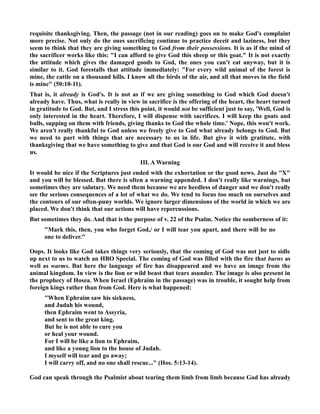requisite thanksgiving. Then, the passage (not in our reading) goes on to make God's complaint 
more precise. ot only do the ones sacrificing continue to practice deceit and laziness, but they 
seem to think that they are giving something to God from their possessions. It is as if the mind of 
the sacrificer works like this: I can afford to give God this sheep or this goat. It is not exactly 
the attitude which gives the damaged goods to God, the ones you can't eat anyway, but it is 
similar to it. God forestalls that attitude immediately: For every wild animal of the forest is 
mine, the cattle on a thousand hills. I know all the birds of the air, and all that moves in the field 
is mine (50:10-11). 
That is, it already is God's. It is not as if we are giving something to God which God doesn't 
already have. Thus, what is really in view in sacrifice is the offering of the heart, the heart turned 
in gratitude to God. But, and I stress this point, it would not be sufficient just to say, 'Well, God is 
only interested in the heart. Therefore, I will dispense with sacrifices. I will keep the goats and 
bulls, supping on them with friends, giving thanks to God the whole time.' ope, this won't work. 
We aren't really thankful to God unless we freely give to God what already belongs to God. But 
we need to part with things that are necessary to us in life. But give it with gratitute, with 
thanksgiving that we have something to give and that God is our God and will receive it and bless 
us. 
III. A Warning 
It would be nice if the Scriptures just ended with the exhortation or the good news. Just do X 
and you will be blessed. But there is often a warning appended. I don't really like warnings, but 
sometimes they are salutary. We need them because we are heedless of danger and we don't really 
see the serious consequences of a lot of what we do. We tend to focus too much on ourselves and 
the contours of our often-puny worlds. We ignore larger dimensions of the world in which we are 
placed. We don't think that our actions will have repercussions. 
But sometimes they do. And that is the purpose of v. 22 of the Psalm. otice the somberness of it: 
Mark this, then, you who forget God,/ or I will tear you apart, and there will be no 
one to deliver. 
Oops. It looks like God takes things very seriously, that the coming of God was not just to sidle 
up next to us to watch an HBO Special. The coming of God was filled with the fire that burns as 
well as warms. But here the language of fire has disappeared and we have an image from the 
animal kingdom. In view is the lion or wild beast that tears asunder. The image is also present in 
the prophecy of Hosea. When Israel (Ephraim in the passage) was in trouble, it sought help from 
foreign kings rather than from God. Here is what happened: 
When Ephraim saw his sickness, 
and Judah his wound, 
then Ephraim went to Assyria, 
and sent to the great king. 
But he is not able to cure you 
or heal your wound. 
For I will be like a lion to Ephraim, 
and like a young lion to the house of Judah. 
I myself will tear and go away; 
I will carry off, and no one shall rescue... (Hos. 5:13-14). 
God can speak through the Psalmist about tearing them limb from limb because God has already 
 