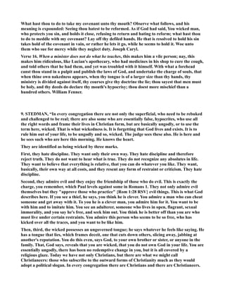 What hast thou to do to take my covenant unto thy mouth? Observe what follows, and his 
meaning is expounded: Seeing thou hatest to be reformed. As if God had said, You wicked man, 
who protects you sin, and holds it close, refusing to return and hating to reform; what hast thou 
to do to meddle with my covenant? Lay off thy defiled hands. He that is resolved to hold his sin 
takes hold of the covenant in vain, or rather he lets it go, while he seems to hold it. Woe unto 
them who sue for mercy while they neglect duty. Joseph Caryl. 
Verse 16. When a minister does not do what he teaches, this makes him a vile person; nay, this 
makes him ridiculous, like Lucian's apothecary, who had medicines in his shop to cure the cough, 
and told others that he had them, and yet was troubled with it himself. With what a forehead 
canst thou stand in a pulpit and publish the laws of God, and undertake the charge of souls, that 
when thine own nakedness appears, when thy tongue is of a larger size than thy hands, thy 
ministry is divided against itself, thy courses give thy doctrine the lie; thou sayest that men must 
be holy, and thy deeds do declare thy mouth's hypocrisy; thou doest more mischief than a 
hundred others. William Fenner. 
9. STEDMA, “In every congregation there are not only the superficial, who need to be rebuked 
and challenged to be real; there are also some who are essentially false, hypocrites, who use all 
the right words and frame their lives in Christian form, but are basically ungodly, or to use the 
term here, wicked. That is what wickedness is. It is forgetting that God lives and exists. It is to 
rule him out of your life, to be ungodly and so, wicked. The judge sees these also. He is here and 
he sees such who are here this morning. He knows the heart. 
They are identified as being wicked by three marks. 
First, they hate discipline. They want only their own way. They hate discipline and therefore 
reject truth. They do not want to hear what is true. They do not recognize any absolutes in life. 
They want to believe that everything is relative, that you can do whatever you like. They want, 
basically, their own way at all costs, and they resent any form of restraint or criticism. They hate 
discipline. 
Second, they admire evil and they enjoy the friendship of those who do evil. This is exactly the 
charge, you remember, which Paul levels against some in Romans 1. They not only admire evil 
themselves but they approve those who practice {Rom 1:28 RSV} evil things. This is what God 
describes here. If you see a thief, he says, you think he is clever. You admire a man who can cheat 
someone and get away with it. To you he is a clever man, you admire him for it. You want to be 
with him and to imitate him. You see an adulterer, someone who lives in open, flagrant, sexual 
immorality, and you say he's free, and seek him out. You think he is better off than you are who 
must live under certain restraints. You admire this person who seems to be so free, who has 
kicked over all the traces, and you want to be like him. 
Then, third, the wicked possesses an ungoverned tongue; he says whatever he feels like saying. He 
has a tongue that lies, which frames deceit, one that cuts down others, slicing away, jabbing at 
another's reputation. You do this even, says God, to your own brother or sister, or anyone in the 
family. That, God says, reveals that you are wicked, that you do not own God in your life. You are 
essentially ungodly, there has been no redemptive change in you, but it is all covered by a 
religious glaze. Today we have not only Christians, but there are what we might call 
Christianeers: those who subscribe to the outward forms of Christianity much as they would 
adopt a political slogan. In every congregation there are Christians and there are Christianeers. 
 