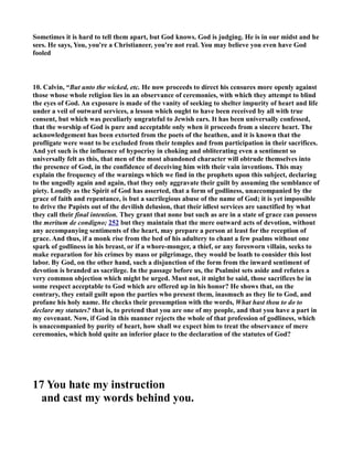 Sometimes it is hard to tell them apart, but God knows. God is judging. He is in our midst and he 
sees. He says, You, you're a Christianeer, you're not real. You may believe you even have God 
fooled 
10. Calvin, “But unto the wicked, etc. He now proceeds to direct his censures more openly against 
those whose whole religion lies in an observance of ceremonies, with which they attempt to blind 
the eyes of God. An exposure is made of the vanity of seeking to shelter impurity of heart and life 
under a veil of outward services, a lesson which ought to have been received by all with true 
consent, but which was peculiarly ungrateful to Jewish ears. It has been universally confessed, 
that the worship of God is pure and acceptable only when it proceeds from a sincere heart. The 
acknowledgement has been extorted from the poets of the heathen, and it is known that the 
profligate were wont to be excluded from their temples and from participation in their sacrifices. 
And yet such is the influence of hypocrisy in choking and obliterating even a sentiment so 
universally felt as this, that men of the most abandoned character will obtrude themselves into 
the presence of God, in the confidence of deceiving him with their vain inventions. This may 
explain the frequency of the warnings which we find in the prophets upon this subject, declaring 
to the ungodly again and again, that they only aggravate their guilt by assuming the semblance of 
piety. Loudly as the Spirit of God has asserted, that a form of godliness, unaccompanied by the 
grace of faith and repentance, is but a sacrilegious abuse of the name of God; it is yet impossible 
to drive the Papists out of the devilish delusion, that their idlest services are sanctified by what 
they call their final intention. They grant that none but such as are in a state of grace can possess 
the meritum de condigno; 252 but they maintain that the mere outward acts of devotion, without 
any accompanying sentiments of the heart, may prepare a person at least for the reception of 
grace. And thus, if a monk rise from the bed of his adultery to chant a few psalms without one 
spark of godliness in his breast, or if a whore-monger, a thief, or any foresworn villain, seeks to 
make reparation for his crimes by mass or pilgrimage, they would be loath to consider this lost 
labor. By God, on the other hand, such a disjunction of the form from the inward sentiment of 
devotion is branded as sacrilege. In the passage before us, the Psalmist sets aside and refutes a 
very common objection which might be urged. Must not, it might be said, those sacrifices be in 
some respect acceptable to God which are offered up in his honor? He shows that, on the 
contrary, they entail guilt upon the parties who present them, inasmuch as they lie to God, and 
profane his holy name. He checks their presumption with the words, What hast thou to do to 
declare my statutes? that is, to pretend that you are one of my people, and that you have a part in 
my covenant. ow, if God in this manner rejects the whole of that profession of godliness, which 
is unaccompanied by purity of heart, how shall we expect him to treat the observance of mere 
ceremonies, which hold quite an inferior place to the declaration of the statutes of God? 
17 You hate my instruction 
and cast my words behind you. 
 