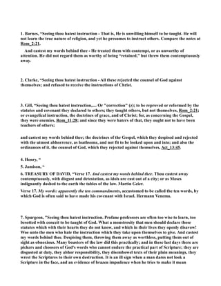 1. Barnes, “Seeing thou hatest instruction - That is, He is unwilling himself to be taught. He will 
not learn the true nature of religion, and yet he presumes to instruct others. Compare the notes at 
Rom_2:21. 
And castest my words behind thee - He treated them with contempt, or as unworthy of 
attention. He did not regard them as worthy of being “retained,” but threw them contemptuously 
away. 
2. Clarke, “Seeing thou hatest instruction - All these rejected the counsel of God against 
themselves; and refused to receive the instructions of Christ. 
3. Gill, “Seeing thou hatest instruction,.... Or correction (z); to be reproved or reformed by the 
statutes and covenant they declared to others; they taught others, but not themselves, Rom_2:21; 
or evangelical instruction, the doctrines of grace, and of Christ; for, as concerning the Gospel, 
they were enemies, Rom_11:28; and since they were haters of that, they ought not to have been 
teachers of others; 
and castest my words behind thee; the doctrines of the Gospel, which they despised and rejected 
with the utmost abhorrence, as loathsome, and not fit to be looked upon and into; and also the 
ordinances of it, the counsel of God, which they rejected against themselves, Act_13:45. 
4. Henry, “ 
5. Jamison, “ 
6. TREASURY OF DAVID, “Verse 17. And castest my words behind thee. Thou castest away 
contemptuously, with disgust and detestation, as idols are cast out of a city; or as Moses 
indignantly dashed to the earth the tables of the law. Martin Geier. 
Verse 17. My words: apparently the ten commandments, accustomed to be called the ten words, by 
which God is often said to have made his covenant with Israel. Hermann Venema. 
7. Spurgeon, Seeing thou hatest instruction. Profane professors are often too wise to learn, too 
besotted with conceit to be taught of God. What a monstrosity that men should declare those 
statutes which with their hearts they do not know, and which in their lives they openly disavow! 
Woe unto the men who hate the instruction which they take upon themselves to give. And castest 
my words behind thee. Despising them, throwing them away as worthless, putting them out of 
sight as obnoxious. Many boasters of the law did this practically; and in these last days there are 
pickers and choosers of God's words who cannot endure the practical part of Scripture; they are 
disgusted at duty, they abhor responsibility, they disembowel texts of their plain meanings, they 
wrest the Scriptures to their own destruction. It is an ill sign when a man dares not look a 
Scripture in the face, and an evidence of brazen impudence when he tries to make it mean 
 