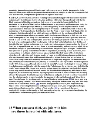 something less condemnatory of his sins, and endeavours to prove it to be less sweeping in its 
demands. How powerful is the argument that such men have no right to take the covenant of God 
into their mouths, seeing that its spirit does not regulate their lives! 
8. Calvin, “Also thou hatest correction Here hypocrites are challenged with treacherous duplicity 
in denying, by their life and their works, that godliness which they have professed with the lip. 
Their contempt of God he proves from their want of reverential deference to his Word; 
subjection to the Word of God, and cordial submission to his precepts and instructions, being the 
surest test of religious principle. One way in which hypocrisy usually displays itself is, by the 
ingenious excuses it invents for evading the duty of obedience. The Psalmist points to this as the 
mainspring of their ungodliness, that they had cast the Word of God behind their back, while he 
insinuates that the principle from which all true worship flows is the obedience of faith. He 
adverts also to the cause of their perversity, which lies in the unwillingness of their corrupt heart 
to suffer the yoke of God. They have no hesitation in granting that whatever proceeds from the 
mouth of God is both true and right; this honor they are willing to concede to his Word; but in so 
far as it proposes to regulate their conduct, and restrain their sinful affections, they dislike and 
detest it. Our corruption, indisposing us to receive correction, exasperates us against the Word of 
God; nor is it possible that we can ever listen to it with true docility and meekness of mind, till we 
have been brought to give ourselves up to be ruled and disciplined by its precepts. The Psalmist 
next proceeds to specify some of those works of ungodliness, informing us that hypocrites, who 
were addicted to theft and adultery, mixed up and polluted the holy name of God with their 
wickedness. By adverting only to some species of vices, he would intimate, in general, that those 
who have despised correction, and hardened themselves against instruction, are prepared to 
launch into every excess which corrupt desire or evil example may suggests. He makes mention, 
first, of thefts; then of adulteries; and, thirdly, of calumnies or false reproaches. Most interpreters 
render תרף , tirets, to run, although others derive it from רצה , ratsah, rendering it to consent. Either 
translation agrees sufficiently with the scope of the Psalmist, and the preference may be left to the 
reader’s own choice. The charge here brought against hypocrites, that they put forth their mouth 
to evil, may include not merely slander, but all the different kinds of speaking which injure their 
neighbors, for it immediately follows, my tongue frameth deceit It is well known in what a variety 
of ways the lying and deceitful tongue may inflict injury and pain. When it is added, Thou sittest, 
etc., the allusion may be to one who sits for the passing of a formal judgment; as if it had been 
said, Thou defamest thy brethren under pretext of issuing a just sentence. 253 Or there may be a 
reference to petty calumny; such as men maliciously indulge in, and in which they pass their time 
as they sit at ease in their houses. 254 It seems more probable, however, that he refers to the 
higher crime of accusing the innocent and righteous in open court, and bringing false charges 
against them. Brethren, and the children of their mother, 255 are mentioned, the more 
emphatically to express the cruelty of their calumnies, when they are represented as violating the 
ties of nature, and not even sparing the nearest relations. 
18 When you see a thief, you join with him; 
you throw in your lot with adulterers. 
 