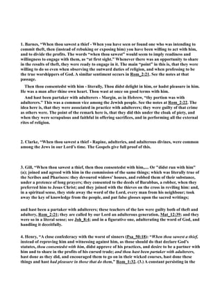 1. Barnes, “When thou sawest a thief - When you have seen or found one who was intending to 
commit theft, then (instead of rebuking or exposing him) you have been willing to act with him, 
and to divide the profits. The words “when thou sawest” would seem to imply readiness and 
willingness to engage with them, as “at first sight.” Whenever there was an opportunity to share 
in the results of theft, they were ready to engage in it. The main “point” in this is, that they were 
willing to do so even when observing the outward duties of religion, and when professing to be 
the true worshippers of God. A similar sentiment occurs in Rom_2:21. See the notes at that 
passage. 
Then thou consentedst with him - literally, Thou didst delight in him, or hadst pleasure in him. 
He was a man after thine own heart. Thou wast at once on good terms with him. 
And hast been partaker with adulterers - Margin, as in Hebrew, “thy portion was with 
adulterers.” This was a common vice among the Jewish people. See the notes at Rom_2:22. The 
idea here is, that they were associated in practice with adulterers; they were guilty of that crime 
as others were. The point of the remark here is, that they did this under the cloak of piety, and 
when they were scrupulous and faithful in offering sacrifices, and in performing all the external 
rites of religion. 
2. Clarke, “When thou sawest a thief - Rapine, adulteries, and adulterous divines, were common 
among the Jews in our Lord’s time. The Gospels give full proof of this. 
3. Gill, “When thou sawest a thief, then thou consentedst with him,.... Or didst run with him 
(a); joined and agreed with him in the commission of the same things; which was literally true of 
the Scribes and Pharisees: they devoured widows' houses, and robbed them of their substance, 
under a pretence of long prayers; they consented to the deeds of Barabbas, a robber, when they 
preferred him to Jesus Christ; and they joined with the thieves on the cross in reviling him: and, 
in a spiritual sense, they stole away the word of the Lord, every man from his neighbour; took 
away the key of knowledge from the people, and put false glosses upon the sacred writings; 
and hast been a partaker with adulterers; these teachers of the law were guilty both of theft and 
adultery, Rom_2:21; they are called by our Lord an adulterous generation, Mat_12:39; and they 
were so in a literal sense; see Joh_8:4; and in a figurative one, adulterating the word of God, and 
handling it deceitfully. 
4. Henry, “A close confederacy with the worst of sinners (Psa_50:18): “When thou sawest a thief, 
instead of reproving him and witnessing against him, as those should do that declare God's 
statutes, thou consentedst with him, didst approve of his practices, and desire to be a partner with 
him and to share in the profits of his cursed trade; and thou hast been partaker with adulterers, 
hast done as they did, and encouraged them to go on in their wicked courses, hast done these 
things and hast had pleasure in those that do them,” Rom_1:32. (3.) A constant persisting in the 
 