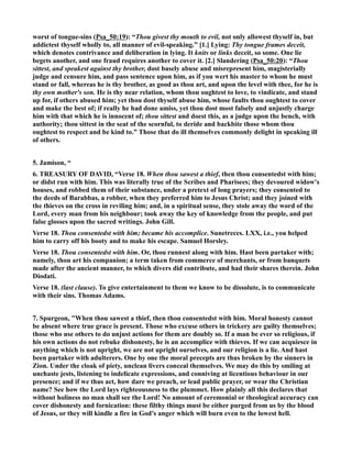 worst of tongue-sins (Psa_50:19): “Thou givest thy mouth to evil, not only allowest thyself in, but 
addictest thyself wholly to, all manner of evil-speaking.” [1.] Lying: Thy tongue frames deceit, 
which denotes contrivance and deliberation in lying. It knits or links deceit, so some. One lie 
begets another, and one fraud requires another to cover it. [2.] Slandering (Psa_50:20): “Thou 
sittest, and speakest against thy brother, dost basely abuse and misrepresent him, magisterially 
judge and censure him, and pass sentence upon him, as if you wert his master to whom he must 
stand or fall, whereas he is thy brother, as good as thou art, and upon the level with thee, for he is 
thy own mother's son. He is thy near relation, whom thou oughtest to love, to vindicate, and stand 
up for, if others abused him; yet thou dost thyself abuse him, whose faults thou oughtest to cover 
and make the best of; if really he had done amiss, yet thou dost most falsely and unjustly charge 
him with that which he is innocent of; thou sittest and doest this, as a judge upon the bench, with 
authority; thou sittest in the seat of the scornful, to deride and backbite those whom thou 
oughtest to respect and be kind to.” Those that do ill themselves commonly delight in speaking ill 
of others. 
5. Jamison, “ 
6. TREASURY OF DAVID, “Verse 18. When thou sawest a thief, then thou consentedst with him; 
or didst run with him. This was literally true of the Scribes and Pharisees; they devoured widow's 
houses, and robbed them of their substance, under a pretext of long prayers; they consented to 
the deeds of Barabbas, a robber, when they preferred him to Jesus Christ; and they joined with 
the thieves on the cross in reviling him; and, in a spiritual sense, they stole away the word of the 
Lord, every man from his neighbour; took away the key of knowledge from the people, and put 
false glosses upon the sacred writings. John Gill. 
Verse 18. Thou consentedst with him; became his accomplice. Sunetreces. LXX, i.e., you helped 
him to carry off his booty and to make his escape. Samuel Horsley. 
Verse 18. Thou consentedst with him. Or, thou runnest along with him. Hast been partaker with; 
namely, thou art his companion; a term taken from commerce of merchants, or from banquets 
made after the ancient manner, to which divers did contribute, and had their shares therein. John 
Diodati. 
Verse 18. (last clause). To give entertainment to them we know to be dissolute, is to communicate 
with their sins. Thomas Adams. 
7. Spurgeon, When thou sawest a thief, then thou consentedst with him. Moral honesty cannot 
be absent where true grace is present. Those who excuse others in trickery are guilty themselves; 
those who use others to do unjust actions for them are doubly so. If a man be ever so religious, if 
his own actions do not rebuke dishonesty, he is an accomplice with thieves. If we can acquiesce in 
anything which is not upright, we are not upright ourselves, and our religion is a lie. And hast 
been partaker with adulterers. One by one the moral precepts are thus broken by the sinners in 
Zion. Under the cloak of piety, unclean livers conceal themselves. We may do this by smiling at 
unchaste jests, listening to indelicate expressions, and conniving at licentious behaviour in our 
presence; and if we thus act, how dare we preach, or lead public prayer, or wear the Christian 
name? See how the Lord lays righteousness to the plummet. How plainly all this declares that 
without holiness no man shall see the Lord! o amount of ceremonial or theological accuracy can 
cover dishonesty and fornication: these filthy things must be either purged from us by the blood 
of Jesus, or they will kindle a fire in God's anger which will burn even to the lowest hell. 
 