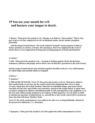 19 You use your mouth for evil 
and harness your tongue to deceit. 
1. Barnes, “Thou givest thy mouth to evil - Margin, as in Hebrew, “thou sendest.” That is, they 
gave it up to evil; they employed it in evil: in falsehood, malice, deceit, slander, deception, 
detraction. 
And thy tongue frameth deceit - The word rendered “frameth” means properly to bind, to 
fasten; and then, to contrive, to frame. The meaning is, that it was employed in the work of 
deceit; that is, it was employed in devising and executing purposes of fraud and falsehood. 
2. Clarke, “ 
3. Gill, “Thou givest thy mouth to evil,.... To speak evil things against Christ, his doctrines, 
ordinances, ministers and people; and to deliver out evil doctrines, pernicious to the souls of men; 
and thy tongue frameth deceit; puts and joins together deceitful words in a very artful manner, 
by which simple and unstable minds are beguiled. 
4. Henry, “ 
5. Jamison, “ 
6. TREASURY OF DAVID, “Verse 19. Thou givest thy mouth to evil, etc. Thou givest. Hebrew, 
thou sendest forth; to wit, free; for the word is used of men dismissing their wives or their 
servants, whom they left to their freedom. Thou hast an unbridled tongue, and castest off all 
restraints of God's law, and of thine own conscience, and givest thy tongue liberty to speak what 
you please, though it be offensive and dishonourable to God, and injurious to thy neighbour, or to 
thy own soul; which is justly produced as an evidence of their hypocrisy. To evil, either to sinful 
or mischievous speeches. Frameth deceit, i.e., uttereth lies or fair words, wherewith to circumvent 
those who deal with them. Matthew Poole. 
Verse 19. The ninth commandment is now added to the other two, as being habitually violated by 
the person here addressed. J. A. Alexander. 
7. Spurgeon, Thou givest thy mouth to evil. Sins against the ninth commandment are here 
 