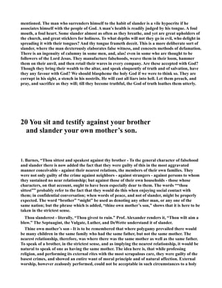 mentioned. The man who surrenders himself to the habit of slander is a vile hypocrite if he 
associates himself with the people of God. A man's health is readily judged by his tongue. A foul 
mouth, a foul heart. Some slander almost as often as they breathe, and yet are great upholders of 
the church, and great sticklers for holiness. To what depths will not they go in evil, who delight in 
spreading it with their tongues? And thy tongue frameth deceit. This is a more deliberate sort of 
slander, where the man dexterously elaborates false witness, and concocts methods of defamation. 
There is an ingenuity of calumny in some men, and, alas! even in some who are thought to be 
followers of the Lord Jesus. They manufacture falsehoods, weave them in their loom, hammer 
them on their anvil, and then retail their wares in every company. Are these accepted with God? 
Though they bring their wealth to the altar, and speak eloquently of truth and of salvation, have 
they any favour with God? We should blaspheme the holy God if we were to think so. They are 
corrupt in his sight, a stench in his nostrils. He will cast all liars into hell. Let them preach, and 
pray, and sacrifice as they will; till they become truthful, the God of truth loathes them utterly. 
20 You sit and testify against your brother 
and slander your own mother’s son. 
1. Barnes, “Thou sittest and speakest against thy brother - To the general character of falsehood 
and slander there is now added the fact that they were guilty of this in the most aggravated 
manner conceivable - against their nearest relations, the members of their own families. They 
were not only guilty of the crime against neighbors - against strangers - against persons to whom 
they sustained no near relationship; but against those of their own households - those whose 
characters, on that account, ought to have been especially dear to them. The words ““thou 
sittest”” probably refer to the fact that they would do this when enjoying social contact with 
them; in confidential conversation; when words of peace, and not of slander, might be properly 
expected. The word “brother” “might” be used as denoting any other man, or any one of the 
same nation; but the phrase which is added, “thine own mother’s son,” shows that it is here to be 
taken in the strictest sense. 
Thou slanderest - literally, “Thou givest to ruin.” Prof. Alexander renders it, “Thou wilt aim a 
blow.” The Septuagint, the Vulgate, Luther, and DeWette understand it of slander. 
Thine own mother’s son - It is to be remembered that where polygamy prevailed there would 
be many children in the same family who had the same father, but not the same mother. The 
nearest relationship, therefore, was where there was the same mother as well as the same father. 
To speak of a brother, in the strictest sense, and as implying the nearest relationship, it would be 
natural to speak of one as having the same mother. The idea here is, that while professing 
religion, and performing its external rites with the most scrupulous care, they were guilty of the 
basest crimes, and showed an entire want of moral principle and of natural affection. External 
worship, however zealously performed, could not be acceptable in such circumstances to a holy 
 