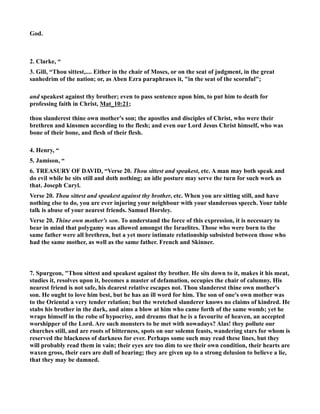 God. 
2. Clarke, “ 
3. Gill, “Thou sittest,.... Either in the chair of Moses, or on the seat of judgment, in the great 
sanhedrim of the nation; or, as Aben Ezra paraphrases it, in the seat of the scornful; 
and speakest against thy brother; even to pass sentence upon him, to put him to death for 
professing faith in Christ, Mat_10:21; 
thou slanderest thine own mother's son; the apostles and disciples of Christ, who were their 
brethren and kinsmen according to the flesh; and even our Lord Jesus Christ himself, who was 
bone of their bone, and flesh of their flesh. 
4. Henry, “ 
5. Jamison, “ 
6. TREASURY OF DAVID, “Verse 20. Thou sittest and speakest, etc. A man may both speak and 
do evil while he sits still and doth nothing; an idle posture may serve the turn for such work as 
that. Joseph Caryl. 
Verse 20. Thou sittest and speakest against thy brother, etc. When you are sitting still, and have 
nothing else to do, you are ever injuring your neighbour with your slanderous speech. Your table 
talk is abuse of your nearest friends. Samuel Horsley. 
Verse 20. Thine own mother's son. To understand the force of this expression, it is necessary to 
bear in mind that polygamy was allowed amongst the Israelites. Those who were born to the 
same father were all brethren, but a yet more intimate relationship subsisted between those who 
had the same mother, as well as the same father. French and Skinner. 
7. Spurgeon, Thou sittest and speakest against thy brother. He sits down to it, makes it his meat, 
studies it, resolves upon it, becomes a master of defamation, occupies the chair of calumny. His 
nearest friend is not safe, his dearest relative escapes not. Thou slanderest thine own mother's 
son. He ought to love him best, but he has an ill word for him. The son of one's own mother was 
to the Oriental a very tender relation; but the wretched slanderer knows no claims of kindred. He 
stabs his brother in the dark, and aims a blow at him who came forth of the same womb; yet he 
wraps himself in the robe of hypocrisy, and dreams that he is a favourite of heaven, an accepted 
worshipper of the Lord. Are such monsters to be met with nowadays? Alas! they pollute our 
churches still, and are roots of bitterness, spots on our solemn feasts, wandering stars for whom is 
reserved the blackness of darkness for ever. Perhaps some such may read these lines, but they 
will probably read them in vain; their eyes are too dim to see their own condition, their hearts are 
waxen gross, their ears are dull of hearing; they are given up to a strong delusion to believe a lie, 
that they may be damned. 
 