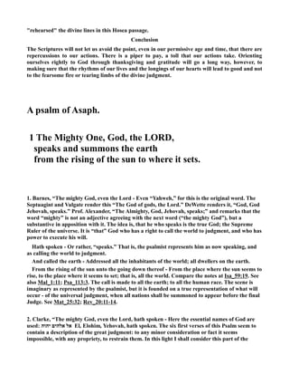 rehearsed the divine lines in this Hosea passage. 
Conclusion 
The Scriptures will not let us avoid the point, even in our permissive age and time, that there are 
repercussions to our actions. There is a piper to pay, a toll that our actions take. Orienting 
ourselves rightly to God through thanksgiving and gratitude will go a long way, however, to 
making sure that the rhythms of our lives and the longings of our hearts will lead to good and not 
to the fearsome fire or tearing limbs of the divine judgment. 
A psalm of Asaph. 
1 The Mighty One, God, the LORD, 
speaks and summons the earth 
from the rising of the sun to where it sets. 
1. Barnes, “The mighty God, even the Lord - Even “Yahweh,” for this is the original word. The 
Septuagint and Vulgate render this “The God of gods, the Lord.” DeWette renders it, “God, God 
Jehovah, speaks.” Prof. Alexander, “The Almighty, God, Jehovah, speaks;” and remarks that the 
word “mighty” is not an adjective agreeing with the next word (“the mighty God”), but a 
substantive in apposition with it. The idea is, that he who speaks is the true God; the Supreme 
Ruler of the universe. It is “that” God who has a right to call the world to judgment, and who has 
power to execute his will. 
Hath spoken - Or rather, “speaks.” That is, the psalmist represents him as now speaking, and 
as calling the world to judgment. 
And called the earth - Addressed all the inhabitants of the world; all dwellers on the earth. 
From the rising of the sun unto the going down thereof - From the place where the sun seems to 
rise, to the place where it seems to set; that is, all the world. Compare the notes at Isa_59:19. See 
also Mal_1:11; Psa_113:3. The call is made to all the earth; to all the human race. The scene is 
imaginary as represented by the psalmist, but it is founded on a true representation of what will 
occur - of the universal judgment, when all nations shall be summoned to appear before the final 
Judge. See Mat_25:32; Rev_20:11-14. 
2. Clarke, “The mighty God, even the Lord, hath spoken - Here the essential names of God are 
used: אל אלהים יהוה El, Elohim, Yehovah, hath spoken. The six first verses of this Psalm seem to 
contain a description of the great judgment: to any minor consideration or fact it seems 
impossible, with any propriety, to restrain them. In this light I shall consider this part of the 
 