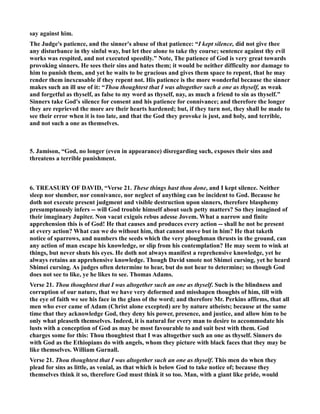 say against him. 
The Judge's patience, and the sinner's abuse of that patience: “I kept silence, did not give thee 
any disturbance in thy sinful way, but let thee alone to take thy course; sentence against thy evil 
works was respited, and not executed speedily.” ote, The patience of God is very great towards 
provoking sinners. He sees their sins and hates them; it would be neither difficulty nor damage to 
him to punish them, and yet he waits to be gracious and gives them space to repent, that he may 
render them inexcusable if they repent not. His patience is the more wonderful because the sinner 
makes such an ill use of it: “Thou thoughtest that I was altogether such a one as thyself, as weak 
and forgetful as thyself, as false to my word as thyself, nay, as much a friend to sin as thyself.” 
Sinners take God's silence for consent and his patience for connivance; and therefore the longer 
they are reprieved the more are their hearts hardened; but, if they turn not, they shall be made to 
see their error when it is too late, and that the God they provoke is just, and holy, and terrible, 
and not such a one as themselves. 
5. Jamison, “God, no longer (even in appearance) disregarding such, exposes their sins and 
threatens a terrible punishment. 
6. TREASURY OF DAVID, “Verse 21. These things hast thou done, and I kept silence. either 
sleep nor slumber, nor connivance, nor neglect of anything can be incident to God. Because he 
doth not execute present judgment and visible destruction upon sinners, therefore blasphemy 
presumptuously infers -- will God trouble himself about such petty matters? So they imagined of 
their imaginary Jupiter. on vacat exiguis rebus adesse Jovem. What a narrow and finite 
apprehension this is of God! He that causes and produces every action -- shall he not be present 
at every action? What can we do without him, that cannot move but in him? He that taketh 
notice of sparrows, and numbers the seeds which the very ploughman thrusts in the ground, can 
any action of man escape his knowledge, or slip from his contemplation? He may seem to wink at 
things, but never shuts his eyes. He doth not always manifest a reprehensive knowledge, yet he 
always retains an apprehensive knowledge. Though David smote not Shimei cursing, yet he heard 
Shimei cursing. As judges often determine to hear, but do not hear to determine; so though God 
does not see to like, ye he likes to see. Thomas Adams. 
Verse 21. Thou thoughtest that I was altogether such an one as thyself. Such is the blindness and 
corruption of our nature, that we have very deformed and misshapen thoughts of him, till with 
the eye of faith we see his face in the glass of the word; and therefore Mr. Perkins affirms, that all 
men who ever came of Adam (Christ alone excepted) are by nature atheists; because at the same 
time that they acknowledge God, they deny his power, presence, and justice, and allow him to be 
only what pleaseth themselves. Indeed, it is natural for every man to desire to accommodate his 
lusts with a conception of God as may be most favourable to and suit best with them. God 
charges some for this: Thou thoughtest that I was altogether such an one as thyself. Sinners do 
with God as the Ethiopians do with angels, whom they picture with black faces that they may be 
like themselves. William Gurnall. 
Verse 21. Thou thoughtest that I was altogether such an one as thyself. This men do when they 
plead for sins as little, as venial, as that which is below God to take notice of; because they 
themselves think it so, therefore God must think it so too. Man, with a giant like pride, would 
 