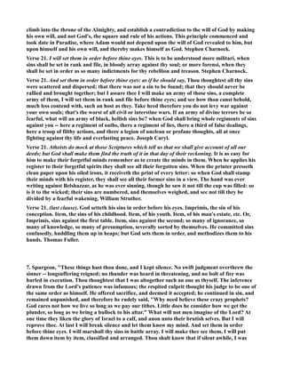 climb into the throne of the Almighty, and establish a contradiction to the will of God by making 
his own will, and not God's, the square and rule of his actions. This principle commenced and 
took date in Paradise, where Adam would not depend upon the will of God revealed to him, but 
upon himself and his own will, and thereby makes himself as God. Stephen Charnock. 
Verse 21. I will set them in order before thine eyes. This is to be understood more militari, when 
sins shall be set in rank and file, in bloody array against thy soul; or more forensi, when they 
shall be set in order as so many indictments for thy rebellion and treason. Stephen Charnock. 
Verse 21. And set them in order before thine eyes: as if he should say, Thou thoughtest all thy sins 
were scattered and dispersed; that there was not a sin to be found; that they should never be 
rallied and brought together; but I assure thee I will make an army of those sins, a complete 
army of them, I will set them in rank and file before thine eyes; and see how thou canst behold, 
much less contend with, such an host as they. Take heed therefore you do not levy war against 
your own souls; that's the worst of all civil or interstine wars. If an army of divine terrors be so 
fearful, what will an army of black, hellish sins be? when God shall bring whole regiments of sins 
against you -- here a regiment of oaths, there a regiment of lies, there a third of false dealings, 
here a troop of filthy actions, and there a legion of unclean or profane thoughts, all at once 
fighting against thy life and everlasting peace. Joseph Caryl. 
Verse 21. Atheists do mock at those Scriptures which tell us that we shall give account of all our 
deeds; but God shall make them find the truth of it in that day of their reckoning. It is as easy for 
him to make their forgetful minds remember as to create the minds in them. When he applies his 
register to their forgetful spirits they shall see all their forgotten sins. When the printer presseth 
clean paper upon his oiled irons, it receiveth the print of every letter: so when God shall stamp 
their minds with his register, they shall see all their former sins in a view. The hand was ever 
writing against Belshazzar, as he was ever sinning, though he saw it not till the cup was filled: so 
is it to the wicked; their sins are numbered, and themselves weighed, and see not till they be 
divided by a fearful wakening. William Struther. 
Verse 21. (last clause). God setteth his sins in order before his eyes. Imprimis, the sin of his 
conception. Item, the sins of his childhood. Item, of his youth. Item, of his man's estate, etc. Or, 
Imprimis, sins against the first table. Item, sins against the second; so many of ignorance, so 
many of knowledge, so many of presumption, severally sorted by themselves. He committed sins 
confusedly, huddling them up in heaps; but God sets them in order, and methodizes them to his 
hands. Thomas Fuller. 
7. Spurgeon, These things hast thou done, and I kept silence. o swift judgment overthrew the 
sinner -- longsuffering reigned; no thunder was heard in threatening, and no bolt of fire was 
hurled in execution. Thou thoughtest that I was altogether such an one as thyself. The inference 
drawn from the Lord's patience was infamous; the respited culprit thought his judge to be one of 
the same order as himself. He offered sacrifice, and deemed it accepted; he continued in sin, and 
remained unpunished, and therefore he rudely said, Why need believe these crazy prophets? 
God cares not how we live so long as we pay our tithes. Little does he consider how we get the 
plunder, so long as we bring a bullock to his altar. What will not men imagine of the Lord? At 
one time they liken the glory of Israel to a calf, and anon unto their brutish selves. But I will 
reprove thee. At last I will break silence and let them know my mind. And set them in order 
before thine eyes. I will marshall thy sins in battle array. I will make thee see them, I will put 
them down item by item, classified and arranged. Thou shalt know that if silent awhile, I was 
 