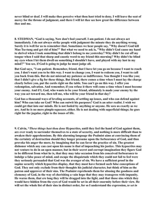 never blind or deaf. I will make thee perceive what thou hast tried to deny. I will leave the seat of 
mercy for the throne of judgment, and there I will let thee see how great the difference between 
thee and me. 
8. STEDMA, “God is saying, ow don't fool yourself. I am patient. I do not always act 
immediately. I do not always strike people with judgment the minute they do anything wrong. 
Surely it is well for us to remember that. Sometimes we hear people say, Why doesn't God kill 
Mao Tse-tung and get rid of him? But what we need to ask is, Why didn't God cause my hand 
to shrivel when I took something that didn't belong to me yesterday? Why didn't he cut off my 
tongue when I said that sharp and caustic word to my friend this morning? Why didn't he blind 
my eyes when I let them dwell on something I shouldn't have, and played with my lust in my 
mind? You see, if God is going to judge he must judge all. 
But God says, I am patient. Remember, friend, that I have let you go on because I want to reach 
you. I don't want you to be this way. I want to change you, I want to redeem you, I want to call 
you back from this. But do not misread my patience as indifference. You thought I was like you; 
that I didn't give a fig for these things. But friend, there comes a time when I must lay the charge 
clearly before you, put the cards right on the table. You can't go on this way. I offer you 
redemption, salvation. And remember, if you refuse it there will come a time when I must become 
your enemy. And if I, God, who wants to be your friend, ultimately is made your enemy by the 
way you act toward me, then tell me, who will be your friend in that day? 
God has a thousand ways of leveling accounts, of settling up issues, and who can defend against 
him? Who can take on God? Who can outwit his purposes? God is an utter realist. I wish we 
could get that into our minds. He is not fooled by anything or anyone. He sees us exactly as we 
are. And he is no mere pimple-squeezer, either. He is not dealing with superficial things; he goes 
right for the jugular, right to the issues of life. 
9. Calvin, “These things hast thou done Hypocrites, until they feel the hand of God against them, 
are ever ready to surrender themselves to a state of security, and nothing is more difficult than to 
awaken their apprehensions. By this alarming language the Psalmist aims at convincing them of 
the certainty of destruction should they longer presume upon the forbearance of God, and thus 
provoke his anger the more, by imagining that he can favor the practice of sin. The greatest 
dishonor which any can cast upon his name is that of impeaching his justice. This hypocrites may 
not venture to do in an open manner, but in their secret and corrupt imagination they figure God 
to be different from what he is, that they may take occasion from his conceived forbearance to 
indulge a false peace of mind, and escape the disquietude which they could not fail to feel were 
they seriously persuaded that God was the avenger of sin. We have a sufficient proof in the 
supine security which hypocrites display, that they must have formed such false conceptions of 
God. They not only exclude from their thoughts his judicial character, but think of him as the 
patron and approver of their sins. The Psalmist reprehends them for abusing the goodness and 
clemency of God, in the way of cherishing a vain hope that they may transgress with impunity. 
He warns them, that ere long they will be dragged into the light, and that those sins which they 
would have hidden from the eyes of God would be set in all their enormity before their view. He 
will set the whole list of their sins in distinct order, for so I understand the expression, to set in 
 