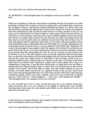 order, before their view, and force them upon their observation. 
10`. SPURGEO, ““Thou thoughtest that I was altogether such an one as thyself.” — Psalm 
50:21 
GOD is here speaking to a bad man, who had been committing all sorts of evil deeds. Even while 
professing to declare God’s statutes he had been casting God’s words behind him, he had been 
the accomplice of thieves, and had been uttering falsehood and slander; yet, all the while, God 
did not interfere with him, but suffered him to run on in his wicked way, and the man gathered 
from that noninterference that God did not mind what he was doing, and that, in fact, he was 
such an one as himself. But if we begin to think, in a right manner, about God and ourselves, it 
will strike us at once that there must always have been an infinite disparity between the eternal 
God and the very noblest of his creatures. It is true that man was made in the image of God, and 
that, when he was in his perfect state, he could have learned more from what he then was as to 
what God might be than he could learn from all the rest of creation. His moral qualities, before 
sin had tainted his nature, rendered him akin to the Most High. Yet, even then, although man was 
in the image of God, it must have been a very tiny miniature of the Infinite One. Manhood is not 
a mirror broad enough or long enough to reflect the majesty of the Eternal. We are like him as a 
spark of fire is like the sun, or as a tiny raindrop may be like the sea, but the resemblance cannot 
go any farther than that, and perhaps not so far. We are but creatures of a day, and he is the 
Everlasting. Even if we had still remained as pure as the holy angels that adore the thrice-holy 
One, we must have felt ourselves to be less than nothing in his eyes. But now that man has fallen 
from his first estate, how unlike God he is! Man fallen is only the image of God so far as a 
miniature dashed to pieces could be said to be a likeness at all. There are touches of the divine 
about man even in his lost estate. Manhood is a palace, but it is like a palace after a siege, or a 
conflagration, or long decay, a ruin, like some ancient palace or temple that is now the haunt of 
dragons and owls, with just enough to show us what it once was, but much more to show us how 
changed it has become. And if man fallen is unlike God, man further debased by gross sin 
becomes, not merely unlike God, but the very opposite of God, so that you may sooner learn, 
from a man who has degraded himself by vice, what God is not than what God is; and it becomes 
a monstrous mistake, and far worse than a mistake, when such a man as that looks at himself, 
and says, “God is like me.” “Thou thoughtest” — and it was a most blasphemous thought — 
“thou thoughtest that, I was altogether such an one as thyself.” 
It is my sorrowful task to have to show you that this great sin is very common among three 
classes of persons. First, it is very common for the ungodly to fall into this error, secondly, 
returning sinners often make the same mistake; and, thirdly, even the children of God are not 
always free from this error. 
————— 
I. First, then, It Is A Common Thing For The Ungodly To Fall Into This Error: “Thou thoughtest 
that I was altogether such an one as thyself.” 
God is very long-suffering to men; this is not the place of judgment. Sinners are not, as a general 
 