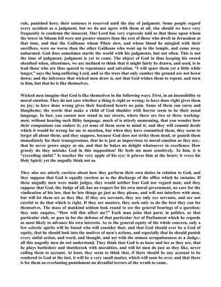 rule, punished here; their sentence is reserved until the day of judgment. Some people regard 
every accident as a judgment, but we do not agree with them at all, else should we have very 
frequently to condemn the innocent. Our Lord has very expressly told us that those upon whom 
the tower in Siloam fell were not greater sinners than the rest of those who dwelt in Jerusalem at 
that time, and that the Galileans whom Pilate slew, and whose blood he mingled with their 
sacrifices, were no worse than the other Galileans who went up to the temple, and came away 
unharmed. God does sometimes startle the world with his judgments, but not often. This is not 
the time of judgment; judgment is yet to come. The object of God in thus keeping his sword 
sheathed when, oftentimes, we are inclined to think that it might fairly be drawn, and used, is to 
lead those who are thus spared to repentance and salvation. “I will spare them yet a little while 
longer,” says the long-suffering Lord, and so the trees that only cumber the ground are not hewn 
down; and the inference that wicked men draw is, not that God wishes them to repent, and turn 
to him, but that he is like themselves. 
Wicked men imagine that God is like themselves in the following ways. First, in an insensibility to 
moral emotion. They do not care whether a thing is right or wrong; to have done right gives them 
no joy; to have done wrong gives their hardened hearts no pain. Some of them can curse and 
blaspheme; the words that make a child of God shudder with horror seem to be their usual 
language. In fact, you cannot now stand in our streets, where there are two or three working-men; 
without hearing such filthy language, much of is utterly unmeaning, that you wonder how 
their companions can endure it; yet none of them seem to mind it; and they will commit deeds 
which it would be wrong for me to mention, but when they have committed them, they seem to 
forget all about them; and they suppose, because God does not strike them dead, or punish them 
immediately for their transgressions, that he is just as impervious to moral emotion as they are,- 
that he never grows angry at sin, and that he bakes no delight whatsoever in excellence. How 
grossly do they mistake God in this supposition! He feels sin most sensitively. To him, it is 
“exceeding sinful.” Is touches the very apple of his eye: it grieves him at the heart; it vexes his 
Holy Spirit; yet the ungodly think not so. 
They also are utterly careless about how they perform their own duties in relation to God, and 
they suppose that God is equally careless as to the discharge of the office which he sustains. If 
these ungodly men were made judges, they would neither fear God nor regard man; and they 
suppose that God, the Judge of all, has no respect for his own moral government, no care for the 
vindication of his law, that he lets things go just as they please, and will not interfere with men, 
but will let them act as they like. If they are servants, they are only eye servants, and are not 
careful to do that which is right. If they are masters, they seek only to do the best they can for 
themselves. The mass of mankind seldom look round to see the general bearings of a question; 
they only enquire, “How will this affect me?” Each man joins that party in politics, or that 
particular club, or goes in for the defense of that particular Act of Parliament which he regards 
as most likely to advance his own interests. As to the general equity of the whole concern, only a 
few eclectic spirits will be found who will consider that; and that God should ever be a God of 
equity, that he should look into the motives of men’s actions, and especially that he should punish 
every sinful action, and word, and thought, and act with the utmost scrupulousness as a Judge,- 
all this ungodly men do not understand. They think that God is as loose and lax as they are, that 
he plays battledore and shuttlecock with moralities, and will let men do just as they like, never 
calling them to account. At least, they seem to think that, if there should be any account to be 
rendered to God at the last, it will be a very small matter, which will soon be over, and that there 
is for them no everlasting punishment no dreadful terrors of the wrath to come. 
 