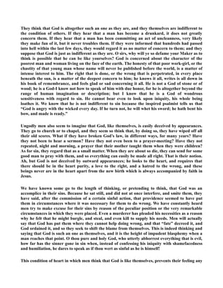 They think that God is altogether such an one as they are, and they themselves are indifferent to 
the condition of others. If they hear that a man has become a drunkard, it does not greatly 
concern them. If they hear that a man has been committing an act of uncleanness, very likely 
they make fun of it, but it never troubles them. If they were informed that hundreds had passed 
into hell within the last few days, they would regard it as no matter of concern to them; and they 
suppose that God is just as indifferent as they are. O sirs, why will ye so defame your Maker as to 
think is possible that he can be like yourselves? God is concerned about the character of the 
poorest man and woman living on the face of the earth. The honesty of that poor work-girl, or the 
chastity of that young man whose name will never be published before the world, is a matter of 
intense interest to him. The right that is done, or the wrong that is perpetrated, in every place 
beneath the sun, is a matter of the deepest concern to him; he knows it all, writes is all down in 
his book of remembrance, and feels glad or sad concerning it all. He is not a God of stone or of 
wood; he is a God-I know not how to speak of him with due honor, for he is altogether beyond the 
range of human imagination or description; but I know that he is a God of wondrous 
sensitiveness with regard to sin. He cannot bear even to look upon iniquity, his whole being 
loathes it. We know that he is not indifferent to sin because the inspired psalmist tells us that 
“God is angry with the wicked every day. If he turn not, he will whet his sword; he hath bent his 
bow, and made is ready.” 
Ungodly men also seem to imagine that God, like themselves, is easily deceived by appearances. 
They go to church or to chapel, and they seem so think that, by doing so, they have wiped off all 
their old scores. What if they have broken God’s law, in different ways, for many years? Have 
they not been to hear a sermon? Have they not even been to a prayer-meeting? Have they not 
repeated, night and morning, a prayer that their mother taught them when they were children? 
As for sin, they regard that as a small matter. When they are about so die, they can send for some 
good man to pray with them, and so everything can easily be made all right. That is their notion. 
Ah, but God is not deceived by outward appearances; he looks to the heart, and requires that 
there should be in the heart purity, a love to the right, and a hatred to the wrong, and these 
beings never are in the heart apart from the new birth which is always accompanied by faith in 
Jesus. 
We have known some go to the length of thinking, or pretending to think, that God was an 
accomplice in their sins. Because he sat still, and did not at once interfere, and smite them, they 
have said, after the commission of a certain sinful action, that providence seemed to have put 
them in circumstances where it was necessary for them to do wrong. We have constantly heard 
men try to make excuse for their sins by reason of the peculiar position or the very remarkable 
circumstances in which they were placed. Even a murderer has pleaded his necessities as a reason 
why he felt that he might burgle, and steal, and even kill to supply his needs. Men will actually 
say that God has put them where they cannot help doing wrong, and that “fate” decreed it, and 
God ordained it, and so they seek to shift the blame from themselves. This is indeed thinking and 
saying that God is such an one as themselves, and it is the height of impudent blasphemy when a 
man reaches that point. O thou pure and holy God, who utterly abhorrest everything that is evil, 
how far has the sinner gone in sin when, instead of confessing his iniquity with shamefacedness 
and humiliation, he dares to speak as if thou wert as sinful as he is himself! 
This condition of heart in which men think that God is like themselves, prevents their feeling any 
 