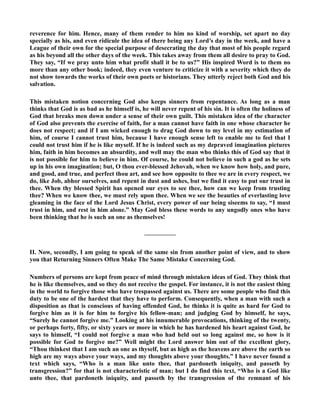 reverence for him. Hence, many of them render to him no kind of worship, set apart no day 
specially as his, and even ridicule the idea of there being any Lord’s day in the week, and have a 
League of their own for the special purpose of desecrating the day that most of his people regard 
as his beyond all the other days of the week. This takes away from them all desire to pray to God. 
They say, “If we pray unto him what profit shall it be to us?” His inspired Word is to them no 
more than any other book; indeed, they even venture to criticize it with a severity which they do 
not show towards the works of their own poets or historians. They utterly reject both God and his 
salvation. 
This mistaken notion concerning God also keeps sinners from repentance. As long as a man 
thinks that God is as bad as he himself is, he will never repent of his sin. It is often the holiness of 
God that breaks men down under a sense of their own guilt. This mistaken idea of the character 
of God also prevents the exercise of faith, for a man cannot have faith in one whose character he 
does not respect; and if I am wicked enough to drag God down to my level in my estimation of 
him, of course I cannot trust him, because I have enough sense left to enable me to feel that I 
could not trust him if he is like myself. If he is indeed such as my depraved imagination pictures 
him, faith in him becomes an absurdity, and well may the man who thinks this of God say that it 
is not possible for him to believe in him. Of course, he could not believe in such a god as he sets 
up in his own imagination; but, O thou ever-blessed Jehovah, when we know how holy, and pure, 
and good, and true, and perfect thou art, and see how opposite to thee we are in every respect, we 
do, like Job, abhor ourselves, and repent in dust and ashes, but we find it easy to put our trust in 
thee. When thy blessed Spirit has opened our eyes to see thee, how can we keep from trusting 
thee? When we know thee, we must rely upon thee. When we see the beauties of everlasting love 
gleaming in the face of the Lord Jesus Christ, every power of our being siseems to say, “I must 
trust in him, and rest in him alone.” May God bless these words to any ungodly ones who have 
been thinking that he is such an one as themselves! 
————— 
II. ow, secondly, I am going to speak of the same sin from another point of view, and to show 
you that Returning Sinners Often Make The Same Mistake Concerning God. 
umbers of persons are kept from peace of mind through mistaken ideas of God. They think that 
he is like themselves, and so they do not receive the gospel. For instance, it is not the easiest thing 
in the world to forgive those who have trespassed against us. There are some people who find this 
duty to be one of the hardest that they have to perform. Consequently, when a man with such a 
disposition as that is conscious of having offended God, he thinks it is quite as hard for God to 
forgive him as it is for him to forgive his fellow-man; and judging God by himself, he says, 
“Surely he cannot forgive me.” Looking at his innumerable provocations, thinking of the twenty, 
or perhaps forty, fifty, or sixty years or more in which he has hardened his heart against God, he 
says to himself, “I could not forgive a man who had held out so long against me, so how is it 
possible for God to forgive me?” Well might the Lord answer him out of the excellent glory, 
“Thou thinkest that I am such an one as thyself, but as high as the heavens are above the earth so 
high are my ways above your ways, and my thoughts above your thoughts.” I have never found a 
text which says, “Who is a man like unto thee, that pardoneth iniquity, and passeth by 
transgression?” for that is not characteristic of man; but I do find this text, “Who is a God like 
unto thee, that pardoneth iniquity, and passeth by the transgression of the remnant of his 
 