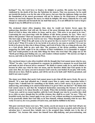 heritage?” Yes, the Lord loves to forgive, he delights to pardon. His justice has been fully 
vindicated by the death of his Son, the Substitute for sinners. That was necessary, for he could 
not tarnish his justice even for the sake of his mercy; but now that the righteous Judge sees that 
the foundations of his moral government will not be shaken by his forgiveness of repenting 
sinners, he can freely dispense the mercy in which he delights. His mercy endureth for ever, and 
whomever confesseth and forsaketh his sin shall find mercy. It is not difficult for God to forgive 
though it may be difficult for us to do so. 
The awakened sinner often imagines that, since he would not bestow favors upon the 
undeserving, therefore God will not. He hears of the great blessings that are promised in the 
Word of God to those who believe in Jesus, and he says, “This news is too good to be true.” 
Contrasting his own deservings with the fullness of this divine promise, he says, “How can I 
believe this promise? That one surpasses all credence. How can I accept that other one as true?” 
The best reply is that given by God in our text, “Thou thoughtest that I was altogether such an 
one as thyself.” What if the gift seems so be too great for thee to receive? Is it also too great for 
God to give? What if it seems to be too lavish to be given by one man so another? It is not too 
lavish to be given by him who is King of kings, and Lord of lords. Like as a king giveth,-nay, like 
as a God giveth, doth he give unto thee. The greatness of the divine promises, instead of 
staggering our faith, ought to be the evidence of their truthfulness. Is it reasonable to suppose 
that God would promise to do only little things for those who trust him? Oh, judge not so! He 
“doeth great things past finding out; yea, and wonders without number.” His mercies are high as 
heaven, and wide as the East is from the West. 
The convinced sinner is also often troubled with the thought that God cannot mean what he says. 
“What!” he asks, “can I be pardoned in a moment, be justified in a moment, be saved from hell 
and made an heir of heaven all in a moment?” He thinks it cannot really be so, and he thinks so 
because he often says what he does not mean, and he therefore thinks that God speaks in the 
same style. But, sir, I pray you not to measure God’s corn by your bushel. If you play with words, 
Jehovah never does. Hath he spoken, and will he not do as he hath said? Hath he promised, and 
shall it not come to pass? 
The sinner next thinks that surely God cannot mean to give him all this mercy freely. He says to 
himself, “If a man had offended me, I should expect him to make some reparation before I 
forgave him. I should look for something at his hands; and is God’s mercy to be given to the 
undeserving, and nothing to be asked of him before it is given? How can that be?” He thinks that 
God cannot mean it, and that the Scriptural declaration concerning the freeness of salvation 
cannot be meant to be taken literally as it stands. When this invitation sounds in a man’s ears, 
“Come now, and let us reason together, saith the Lord: though your sins be as scarlet, they shall 
be as white as snow; though they be red like crimson, they shall be as wool;” he says, “They are 
beautiful words, but they cannot apply to me, just as I am, without anything to recommend me.” 
So he practically thinks that God talks as he does himself, without meaning what he says. But, 
verily it is not so, for every promise of God is true, and shall be fulfilled to the letter. 
This poor convinced sinner next says, “But, surely, you do not mean to say that God will give me 
all this mercy now.” Yes I do, for he saith, “I have heard thee in a time accepted, and in the day of 
salvation have I succored thee: behold, now is the accepted time; behold, now is the day of 
salvation.” Yet, because this sinner has himself been dilly-dallying, and procrastinating, and 
 