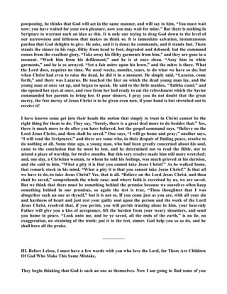 postponing, he thinks that God will act in the same manner, and will say to him, “You must wait 
now; you have waited for your own pleasure, now you may wait for mine.” But there is nothing in 
Scripture to warrant such an idea as this. It is only our trying to drag God down to the level of 
our narrowness and littleness that makes us think so. It is immediate salvation, instantaneous 
pardon that God delights to give. He asks, and it is done; he commands, and it stands fast. There 
stands the sinner in his rags, filthy from head to foot, degraded and debased; but the command 
comes from the excellent glory, “Take away his filthy garments from him,” and they are gone in a 
moment. “Wash him from his defilement,” and he is at once clean. “Aray him in white 
garments,” and he is so arrayed. “Set a fair mitre upon his brow,” and the mitre is there. What 
the Lord does, requires no time. We need weeks, months, years, to do what we have so do; but 
when Christ had even to raise the dead, he did it in a moment. He simply said, “Lazarus, come 
forth,” and there was Lazarus. He touched the bier on which the dead young man lay, and the 
young man at once sat up, and began to speak. He said to the little maiden, “Talitha cumi;” and 
she opened her eyes at once, and rose from her bed ready to eat the refreshment which the Savior 
commanded her parents to bring her. O poor sinners, I pray you do not doubt that the great 
mercy, the free mercy of Jesus Christ is to be given even now, if your hand is but stretched out to 
receive it! 
I have known some get into their heads the notion that simply to trust in Christ cannot be the 
right thing for them to do. They say, “Surely, there is a great deal more to do besides that.” Yes, 
there is much more to do after you have believed, but the gospel command says, “Believe on the 
Lord Jesus Christ, and thou shalt be saved.” One says, “I will go home and pray;” another says, 
“I will read the Scriptures;” and there are some who, in their despair of finding peace, resolve to 
do nothing at all. Some time ago, a young man, who had been greatly concerned about his soul, 
came to the conclusion that he must be lost, and he determined not to read the Bible, nor to 
attend a place of worship, for twelve months. But this very resolve made him still more wretched; 
and, one day, a Christian woman, to whom he told his feelings, was much grieved at his decision, 
and she said to him, “What a pity it is that you cannot take Jesus Christ!” As he walked home, 
that remark stuck in his mind, “What a pity it is that you cannot take Jesus Christ!” Is that all 
we have to do,-to take Jesus Christ? Yes, that is all. “Believe on the Lord Jesus Christ, and thou 
shalt be saved,” comprehends the whole case; and where faith is exercised by us, we are saved. 
But we think that there must be something behind the promise because we ourselves often keep 
something behind in our promises, so again the test is true, “Thou thoughtest that I was 
altogether such an one as thyself,” but it is not so. If you come just as you are, with all your sin 
and hardness of heart and just rest your guilty soul upon the person and the work of the Lord 
Jesus Christ, resolved that, if you perish, you will perish trusting alone in him, your heavenly 
Father will give you a kiss of acceptance, lift the burden from your weary shoulders, and send 
you home in peace. “Look unto me, and be ye saved, all the ends of the earth,” is no lie, no 
exaggeration, no straining of the truth; put it to the test, sinner. God help you so so do, and he 
shall have all the praise. 
————— 
III. Before I close, I must have a few words with you who love the Lord, for There Are Children 
Of God Who Make This Same Mistake. 
They begin thinking that God is such an one as themselves. ow I am going to find some of you 
 