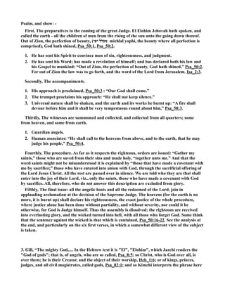 Psalm, and show: - 
First, The preparatives to the coming of the great Judge. El Elohim Jehovah hath spoken, and 
called the earth - all the children of men from the rising of the sun unto the going down thereof. 
Out of Zion, the perfection of beauty, ( מכלל יפי michlal yophi, the beauty where all perfection is 
comprised), God hath shined, Psa_50:1, Psa_50:2. 
1. He has sent his Spirit to convince men of sin, righteousness, and judgment. 
2. He has sent his Word; has made a revelation of himself; and has declared both his law and 
his Gospel to mankind: “Out of Zion, the perfection of beauty, God hath shined,” Psa_50:2. 
For out of Zion the law was to go forth, and the word of the Lord from Jerusalem. Isa_2:3. 
Secondly, The accompaniments. 
1. His approach is proclaimed, Psa_50:3 : “Our God shall come.” 
2. The trumpet proclaims his approach: “He shall not keep silence.” 
3. Universal nature shall be shaken, and the earth and its works be burnt up: “A fire shall 
devour before him and it shall be very tempestuous round about him,” Psa_50:3. 
Thirdly, The witnesses are summoned and collected, and collected from all quarters; some 
from heaven, and some from earth. 
1. Guardian angels. 
2. Human associates: “He shall call to the heavens from above, and to the earth, that he may 
judge his people,” Psa_50:4. 
Fourthly, The procedure. As far as it respects the righteous, orders are issued: “Gather my 
saints,” those who are saved from their sins and made holy, “together unto me.” And that the 
word saints might not be misunderstood it is explained by “those that have made a covenant with 
me by sacrifice;” those who have entered into union with God, through the sacrificial offering of 
the Lord Jesus Christ. All the rest are passed over in silence. We are told who they are that shall 
enter into the joy of their Lord, viz., only the saints, those who have made a covenant with God 
by sacrifice. All, therefore, who do not answer this description are excluded from glory. 
Fifthly, The final issue: all the angelic hosts and all the redeemed of the Lord, join in 
applauding acclamation at the decision of the Supreme Judge. The heavens (for the earth is no 
more, it is burnt up) shall declare his righteousness, the exact justice of the whole procedure, 
where justice alone has been done without partiality, and without severity, nor could it be 
otherwise, for God is Judge himself. Thus the assembly is dissolved; the righteous are received 
into everlasting glory, and the wicked turned into hell, with all those who forget God. Some think 
that the sentence against the wicked is that which is contained, Psa_50:16-22. See the analysis at 
the end, and particularly on the six first verses, in which a somewhat different view of the subject 
is taken. 
3. Gill, “The mighty God,.... In the Hebrew text it is El, Elohim, which Jarchi renders the 
God of gods; that is, of angels, who are so called, Psa_8:5; so Christ, who is God over all, is 
over them; he is their Creator, and the object of their worship, Heb_1:6; or of kings, princes, 
judges, and all civil magistrates, called gods, Psa_82:1; and so Kimchi interprets the phrase here 
 