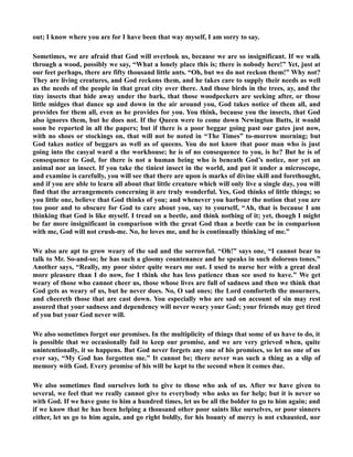 out; I know where you are for I have been that way myself, I am sorry to say. 
Sometimes, we are afraid that God will overlook us, because we are so insignificant. If we walk 
through a wood, possibly we say, “What a lonely place this is; there is nobody here!” Yet, just at 
our feet perhaps, there are fifty thousand little ants. “Oh, but we do not reckon them!” Why not? 
They are living creatures, and God reckons them, and he takes care to supply their needs as well 
as the needs of the people in that great city over there. And those birds in the trees, ay, and the 
tiny insects that hide away under the bark, that those woodpeckers are seeking after, or those 
little midges that dance up and down in the air around you, God takes notice of them all, and 
provides for them all, even as he provides for you. You think, because you the insects, that God 
also ignores them, but he does not. If the Queen were to come down ewington Butts, it would 
soon be reported in all the papers; but if there is a poor beggar going past our gates just now, 
with no shoes or stockings on, that will not be noted in “The Times” to-morrow morning; but 
God takes notice of beggars as well as of queens. You do not know that poor man who is just 
going into the casyal ward a the workhouse; he is of no consequence to you, is he? But he is of 
consequence to God, for there is not a human being who is beneath God’s notice, nor yet an 
animal nor an insect. If you take the tiniest insect in the world, and put it under a microscope, 
and examine is carefully, you will see that there are upon is marks of divine skill and forethought, 
and if you are able to learn all about that little creature which will only live a single day, you will 
find that the arrangements concerning it are truly wonderful. Yes, God thinks of little things; so 
you little one, believe that God thinks of you; and whenever you harbour the notion that you are 
too poor and to obscure for God to care about you, say to yourself, “Ah, that is because I am 
thinking that God is like myself. I tread on a beetle, and think nothing of it; yet, though I might 
be far more insignificant in comparison with the great God than a beetle can be in comparison 
with me, God will not crush-me. o, he loves me, and he is continually thinking of me.” 
We also are apt to grow weary of the sad and the sorrowful. “Oh!” says one, “I cannot bear to 
talk to Mr. So-and-so; he has such a gloomy countenance and he speaks in such dolorous tones.” 
Another says, “Really, my poor sister quite wears me out. I used to nurse her with a great deal 
more pleasure than I do now, for I think she has less patience than see used to have.” We get 
weary of those who cannot cheer us, those whose lives are full of sadness and then we think that 
God gets as weary of us, but he never does. o, O sad ones; the Lord comforteth the mourners, 
and cheereth those that are cast down. You especially who are sad on account of sin may rest 
assured that your sadness and dependency will never weary your God; your friends may get tired 
of you but your God never will. 
We also sometimes forget our promises. In the multiplicity of things that some of us have to do, it 
is possible that we occasionally fail to keep our promise, and we are very grieved when, quite 
unintentionally, it so happens. But God never forgets any one of his promises, so let no one of us 
ever say, “My God has forgotten me.” It cannot be; there never was such a thing as a slip of 
memory with God. Every promise of his will be kept to the second when it comes due. 
We also sometimes find ourselves loth to give to those who ask of us. After we have given to 
several, we feel that we really cannot give to everybody who asks us for help; but it is never so 
with God. If we have gone to him a hundred times, let us be all the bolder to go to him again; and 
if we know that he has been helping a thousand other poor saints like ourselves, or poor sinners 
either, let us go to him again, and go right boldly, for his bounty of mercy is not exhausted, nor 
 