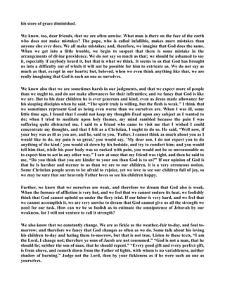 his store of grace diminished. 
We know, too, dear friends, that we are often unwise. What man is there on the face of the earth 
who does not make mistakes? The pope, who is called infallible, makes more mistakes than 
anyone else ever does. We all make mistakes; and, therefore, we imagine that God does the same. 
When we get into a little trouble, we begin to suspect that there is some mistake in the 
arrangements of divine providence. We do not say so much as that; we should be ashamed to say 
it, especially if anybody heard it, but that is what we think. It seems to us that God has brought 
us into a difficulty out of which it will not be possible for him to extricate us. We do not say as 
much as that, except in our hearts; but, beloved, when we even think anything like that, we are 
really imagining that God is such an one as ourselves. 
We know also that we are sometimes harsh in our judgments, and that we expect more of people 
than we ought to, and do not make allowances for their infirmities; and we fancy that God is like 
we are. But to his dear children he is ever generous and kind, even as Jesus made allowance for 
his sleeping disciples when he said, “The spirit truly is willing, but the flesh is weak.” I think that 
we sometimes represent God as being even worse than we ourselves are. When I was ill, some 
little time ago, I found that I could not keep my thoughts fixed upon any subject as I wanted to 
do; when I tried to meditate upon holy themes, my mind rambled because the pain I was 
suffering quite distracted me. I said to a friend who came to visit me that I wished I could 
concentrate my thoughts, and that I felt as a Christian, I ought to do so. He said, “Well now, if 
your boy was as ill as you are, and he, said to you, ’Father, I cannot think as much about you as I 
would like to do, my pain is so great,’ you would say, ’My dear son, I do not expect you to do 
anything of the kind;’ you would sit down by his bedside, and try to comfort him; and you would 
tell him that, while his poor body was so racked with pain, you would not be so unreasonable as 
to expect him to act in any other way.” I saw at once that my friend was right, and then he said to 
me, “Do you think that you are kinder to your son than God is to us?” If our opinion of God is 
that he is harsher and sterner to us than we are to our children, it is a very erroneous notion. 
Some Christian people seem to be afraid to rejoice, yet we love to see our children full of joy, so 
we may be sure that our heavenly Father loves so see his children happy. 
Further, we know that we ourselves are weak, and therefore we dream that God also is weak. 
When the furnace of affliction is very hot, and we feel that we cannot endure its heat, we foolishly 
think that God cannot uphold us under the fiery trial. If our labor is very hard, and we feel that 
we cannot accomplish it, we are very unwise to dream that God cannot give us all the strength we 
need for our task. How can we be so foolish as to estimate the omnipotence of Jehovah by our 
weakness, for I will not venture to call it strength? 
We also know that we constantly change. We are as fickle as the weather,-fair to-day, and foul to-morrow; 
and therefore we fancy that God changes as often as we do. Some talk about his loving 
his children to-day and hating them to-morrow, but that is not true. Listen to these texts, “I am 
the Lord, I change not; therefore ye sons of Jacob are not consumed.” “God is not a man, that he 
should lie; neither the son of man, that he should repent.” “Every good gift and every perfect gift, 
is from above, and cometh down from the Father of lights, with whom is no variableness, neither 
shadow of burning.” Judge not the Lord, then by your fickleness as if he were such an one as 
yourselves. 
 