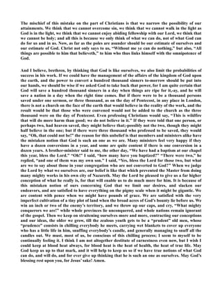 The mischief of this mistake on the part of Christians is that we narrow the possibility of our 
attainments. We think that we cannot overcome sin, we think that we cannot walk in the light as 
God is in the light, we think that we cannot enjoy abiding fellowship with our Lord, we think that 
we cannot be holy; and all this is because we only think of what we can do, not of what God can 
do for us and in us. ow, as far as the poles are asunder should be our estimate of ourselves and 
our estimate of God. Christ not only says to us, “Without me ye can do nothing,” but also, “All 
things are possible to him that believeth,” to him who thus links himself with the omnipotence of 
God. 
And I believe, brethren, by thinking that God is like ourselves, we also limit the probabilities of 
success in his work. If we could have the management of the affairs of the kingdom of God upon 
the earth, and the power to convert a hundred thousand sinners to-morrow should be put into 
our hands, we should be wise if we asked God to take back that power, for I am quite certain that 
God will save a hundred thousand sinners in a day when things are ripe for it,-ay, and he will 
save a nation in a day when the right time comes. But if there were to be a thousand persons 
saved under one sermon, or three thousand, as on the day of Pentecost, in any place in London, 
there is not a church on the face of the earth that would believe in the reality of the work, and the 
result would be that those who were convened would not be added to the church as the three 
thousand were on the day of Pentecost. Even professing Christians would say, “This is wildfire 
that will do more harm than good; we do not believe in it.” If they were told that one person, or 
perhaps two, had heaven saved, they might believe that;-possibly not the two, though they might 
half believe in the one; but if there were three thousand who professed to be saved, they would 
say, “Oh, that could not be!” the reason for this unbelief is that members and ministers alike have 
the mistaken notion that God is such an one as we are. Many ministers feel very happy if they 
have a dozen conversions in a year, and some are quite content if there is one conversion in a 
dozen years. A brother-minister said to me, the other day, “We have had a baptism at our chapel 
this year, bless the Lord.” “Oh!” I said, “how many have you baptized?” “There were two,” he 
replied, “and one of them was my own son.” I said, “Yes, bless the Lord for those two, but what 
are we to say about those in your congregation who are not converted to God?” When we judge 
the Lord by what we ourselves are, our belief is like that which prevented the Master from doing 
many mighty works in his own city of azareth. May the Lord be pleased to give us a far higher 
conception of what he really is, for that will enable us to do much more for him. It is because of 
this mistaken notion of ours concerning God that we limit our desires, and slacken our 
endeavors, and are satisfied to have everything on the pigmy scale when it might be gigantic. We 
are content with pence when we might have pounds of grace. We are satisfied with the very 
imperfect cultivation of a tiny plot of land when the broad acres of God’s bounty lie before us. We 
win an inch or two of the enemy’s territory, and we throw up our caps, and cry, “What mighty 
conquerors we are!” while whole provinces lie unconquered, and whole nations remain ignorant 
of the gospel. Then we keep on straitening ourselves more and more, contracting our conceptions 
and our ideas, the older we grow, till the zealous youth gets to be a “prudent” old men, whose 
“prudence” consists in chilling everybody he meets, carrying wet blankets to cover up everyone 
who has a little life in him, snuffing everybody’s candle, and generally managing to snuff all the 
candles out. We must, most of us, be conscious of this chilling process; I seem to myself to be 
continually feeling it. I think I am not altogether destitute of earnestness even now, but I wish I 
could keep at blood heat always, for blood heat is the heat of health, the heat of true life. May 
God keep us up to that mark, and it will help to keep us so if we have true notions of what God 
can do, and will do, and for ever give up thinking that he is such an one as ourselves. May God’s 
blessing rest upon you, for Jesus’ sake! Amen. 
 