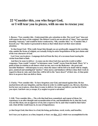 22 “Consider this, you who forget God, 
or I will tear you to pieces, with no one to rescue you: 
1. Barnes, “ow consider this - Understand this; give attention to this. The word “now” does not 
well express the force of the original. The Hebrew word is not an adverb of “time,” but a particle 
denoting “entreaty,” and would be better rendered by, “Oh, consider this;” or, “Consider this, I 
beseech you.” The matter is presented to them as that which deserved their most solemn 
attention. 
Ye that forget God - Who really forget him though you are professedly engaged in his worship; 
who, amidst the forms of religion, are actually living in entire forgetfulness of the just claims and 
of the true character of God. 
Lest I tear you in pieces - Language derived from the fury of a ravenous beast tearing his 
victim from limb to limb. 
And there be none to deliver - As none can do when God rises up in his wrath to inflict 
vengeance. one would “venture” to Interpose; none “could” rescue from his hand. There “is” a 
point of time in relation to all sinners when no one, not even the Redeemer - the great and 
merciful Mediator - will interpose to save; when the sinner will be left to be dealt with by simple, 
pure, unmixed and unmitigated “justice;” when mercy and kindness will have done their work in 
regard to them in vain; and when they will be left to the “mere desert” of their sins. At that point 
there is no power that can deliver them. 
2. Clarke, “ow consider this - Ye have forgotten your God, and sinned against him. He has 
marked down all your iniquities, and has them in order to exhibit against you. Beware, therefore, 
lest he tear you to pieces, when there is none to deliver; for none can deliver you but the Christ 
you reject. And how can ye escape, if ye neglect so great a salvation? 
3. Gill, “ow consider this,.... The evils that had been committed, and repent of them; for 
repentance is an after thought and reconsideration of sin, and humiliation for it; that the Lord, 
was not like them, not an approver of sin, but a reprover for it; and what would be their latter 
end, what all this would issue in, in case of impenitence; 
ye that forget God; that there is a God, his being, perfections, word, works, and benefits; 
lest I tear you in pieces; as a lion, leopard, or bear; see Hos_13:7; which was accomplished in the 
 