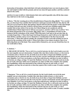 destruction of Jerusalem; when both their civil and ecclesiastical state were torn in pieces; their 
city and temple levelled with the ground, and not one stone left upon another; and they scattered 
about in the earth; 
and there be none to deliver; which denotes their utter and irreparable ruin, till the time comes 
they shall turn to the Lord; see Isa_42:22. 
4. Henry, “The fair warning given of the dreadful doom of hypocrites (Psa_50:22): “(ow consider 
this, you that forget God, consider that God knows and keeps account of all your sins, that he will 
call you to an account for them, that patience abused will turn into the greater wrath, that though 
you forget God and your duty to him he will not forget you and your rebellions against him: 
consider this in time, before it be too late; for if these things be not considered, and the 
consideration of them improved, he will tear you in pieces, and there will be none to deliver.” It is 
the doom of hypocrites to be cut asunder, Mat_24:51. ote, 1. Forgetfulness of God is at the 
bottom of all the wickedness of the wicked. Those that know God, and yet do not obey him, do 
certainly forget him. 2. Those that forget God forget themselves; and it will never be right with 
them till they consider, and so recover themselves. Consideration is the first step towards 
conversion. 3. Those that will not consider the warnings of God's word will certainly be torn in 
pieces by the executions of his wrath. 4. When God comes to tear sinners in pieces, there is no 
delivering them out of his hand. They cannot deliver themselves, nor can any friend they have in 
the world deliver them. 
5. Jamison, “ 
6. TREASURY OF DAVID, “ow or oh! it is a word of entreaty, for the Lord is loath even to let 
the most ungodly run on to destruction. Consider this; take these truths to heart, ye who trust in 
ceremonies and ye who live in vice, for both of you sin in that ye forget God. Bethink you how 
unaccepted you are, and turn unto the Lord. See how you have mocked the eternal, and repent of 
your iniquities. Lest I tear you in pieces, as the lion rends his prey, and there be none to deliver, 
no Saviour, no refuge, no hope. Ye reject the Mediator: beware, for ye will sorely need one in the 
day of wrath, and none will be near to plead for you. How terrible, how complete, how painful, 
how humiliating, will be the destruction of the wicked! God uses no soft words, or velvet 
metaphors, nor may his servants do so when they speak of the wrath to come. O reader, consider 
this. 
7. Spurgeon, ow or oh! it is a word of entreaty, for the Lord is loath even to let the most 
ungodly run on to destruction. Consider this; take these truths to heart, ye who trust in 
ceremonies and ye who live in vice, for both of you sin in that ye forget God. Bethink you how 
unaccepted you are, and turn unto the Lord. See how you have mocked the eternal, and repent of 
your iniquities. Lest I tear you in pieces, as the lion rends his prey, and there be none to deliver, 
no Saviour, no refuge, no hope. Ye reject the Mediator: beware, for ye will sorely need one in the 
day of wrath, and none will be near to plead for you. How terrible, how complete, how painful, 
how humiliating, will be the destruction of the wicked! God uses no soft words, or velvet 
metaphors, nor may his servants do so when they speak of the wrath to come. O reader, consider 
this. 
 