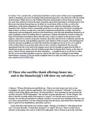 8. Calvin, “(ow consider this, ye that forget God Here we have more of that severe expostulation 
which is absolutely necessary in dealing with hardened hypocrites, who otherwise will only deride 
all instruction. While, however, the Psalmist threatens and intends to alarm them, he would, at 
the same time, hold out to them the hope of pardon, upon their hastening to avail themselves of it. 
But to prevent them from giving way to delay, he warns them of the severity, as well as the 
suddenness, of the divine judgments. He also charges them with base ingratitude, in having 
forgotten God. And here what a remarkable proof have we of the grace of God in extending the 
hope of mercy to those corrupt men, who had so impiously profaned his worship, who had so 
audaciously and sacrilegiously mocked at his forbearance, and who had abandoned themselves to 
such scandalous crimes! In calling them to repentance, without all doubt he extends to them the 
hope of God being reconciled to them, that they may venture to appear in the presence of his 
majesty. And can we conceive of greater clemency than this, thus to invite to himself, and into the 
bosom of the Church, such perfidious apostates and violators of his covenant, who had departed 
from the doctrine of godliness in which they had been brought up? Great as it is, we would do 
well to reflect that it is no greater than what we have ourselves experienced. We, too, had 
apostatized from the Lord, and in his singular mercy has he brought us again into his fold. It 
should not escape our notice, that the Psalmist urges them to hasten their return, as the door of 
mercy will not always stand open for their admission — a needful lesson to us all! lest we allow 
the day of our merciful visitation to pass by, and be left, like Esau, to indulge in unavailing 
lamentations, (Genesis 27:34.) So much is implied when it is said, God shall seize upon you, and 
there shall be none to deliver 257 
23 Those who sacrifice thank offerings honor me, 
and to the blameless[d] I will show my salvation.” 
1. Barnes, “Whoso offereth praise glorifieth me - That is, he truly honors me; he is a true 
worshipper; he meets with my approbation. The word here rendered ““offereth”” is the same 
which is used in Psa_50:14, and means “he that sacrifices:” here meaning, he that presents the 
sacrifice of praise. So the Septuagint: “the sacrifice of praise glorifies me.” So the Vulgate. The 
idea is, that the worship which God requires is “praise;” it is not the mere external act of 
homage; it is not the presentation of a bloody sacrifice; it is not the mere bending of the knee; it is 
not a mere outward form: it is that which proceeds from the heart, and which shows that there is 
there a spirit of true thankfulness, adoration, and love. 
And to him that ordereth his conversation aright - Margin, as in Hebrew, “that disposeth his 
way.” Or, more literally, “To him that “prepares” or “plans” his way;” that is, to him who is 
attentive to his going; who seeks to walk in the right path; who is anxious to go in the road that 
 