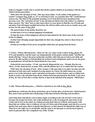 leads to a happier world; who is careful that all his conduct shall be in accordance with the rules 
which God has prescribed. 
Will I show the salvation of God - This may mean either, “I, the author of the psalm as a 
teacher” (compare Psa_32:8); or, “I” as referring to God - as a promise that “He” would instruct 
such an one. The latter is the probable meaning, as it is God that has been speaking in the 
previous verse. The “salvation of God” is the salvation of which God is the author; or, which he 
alone can give. The “idea” here is, that where there is a true desire to find the way of truth and 
salvation, God will impart needful instruction. He will not suffer such an one to wander away and 
be lost. See the notes at Psa_25:9. 
The general ideas in the psalm, therefore, are 
(1) that there is to be a solemn judgment of mankind; 
(2) that the issues of that judgment will not be determined by the observance of the external 
forms of religion; 
(3) that God will judge people impartially for their sins, though they observe those forms of 
religion; and 
(4) that no worship of God can be acceptable which does not spring from the heart. 
2. Clarke, “Whoso offereth praise - These are the very same words as those in Psa_50:14, זבח 
תודה ; and should be read the same way independently of the points, zebach todah, “sacrifice the 
thank-offering.” Jesus is the great eucharistic sacrifice; offer him up to God in your faith and 
prayers. By this sacrifice is God glorified, for in him is God well pleased; and it was by the grace 
or good pleasure of God that he tasted death for every man. 
Ordereth his conversation - שם דרך sam derech, Disposeth his way. - Margin. Has his way 
There, שם דרך sham derech, as many MSS. and old editions have it; or makes that his custom. 
Will I show the salvation of God - אראנו arennu, I will cause him to see בישע beyesha, into the 
salvation of God; into God’s method of saving sinners by Christ. He shall witness my saving 
power even to the uttermost; such a salvation as it became a God to bestow, and as a fallen soul 
needs to receive; the salvation from all sin, which Christ has purchased by his death. I sall scheu 
til him, the hele of God; that es Jeshu, that he se him in the fairehed of his majeste - Old Psalter. 
3. Gill, “Whoso offereth praise,...., Which is exhorted to; See Gill on Psa_50:14; 
glorifieth me; celebrates the divine perfections, gives God the glory of all mercies; which honours 
him, and is more grateful and well pleasing to him than all burnt offerings and sacrifices; 
and to him that ordereth his conversation aright; according to the rule of God's word, and as 
becomes the Gospel of Christ; who walks inoffensively to all, circumspectly and wisely in the 
world, and in love to the saints; in wisdom towards them that are without, and in peace with 
them that are within; who is a follower of God, of Christ, and of his people; and who lives so as to 
glorify God, and cause others to glorify him likewise: or that chooses for himself the right way, as 
Aben Ezra, the right way to eternal life; and the sense is, he that puts or sets his heart upon it, 
and is in pursuit after the evangelical way of life. To him 
 